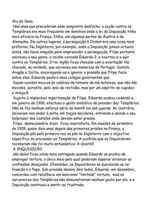 ilha do Sena.
Nos anos que precederam esse sangrento desfecho, a acção contra os
Templários era mais frequente em domínios onde a lei da Inquisição tinha
mais eficácia na França, Itália, em algumas partes da Áustria e da
Alemanha. Em outros lugares, a perseguição à Ordem era uma coisa mais
próforma. Na Inglaterra, por exemplo, onde a Inquisição jamais actuara
antes, não havia ninguém para empreender a perseguição. Filipe portanto
escreveu a seu genro, o recém-coroado Eduardo 2, e exortou-o a agir
contra os Templários. O rei inglês ficou chocado com a exortação tão
chocado, na verdade, que escreveu aos monarcas de Portugal, Castela,
Aragão e Sicília, encorajando-os a ignorar a pressão que Filipe fazia
sobre eles. Eduardo pedia a seus colegas governantes que
façam ouvidos moucos às calúnias de homens de má natureza, que não são
movidos, acredito, pelo zelo da rectidão, mas por um espírito de cupidez
e inveja.8
Sujeito à implacável importunação de Filipe, Eduardo acabou cedendo e,
em janeiro de 1308, efectuou o gesto simbólico de prender dez Templários.
Não se fez nenhum esforço sério de mantê-los sob guarda. Ao contrário,
deixaram-nos andar à solta, em trajes seculares, entrando e saindo a seu
belprazer dos castelos onde deviam estar presos.
Filipe, desnecessário dizer, ficou insatisfeito. Em meados de setembro
de 1309, quase dois anos depois das primeiras prisões na França, a
Inquisição pôs pela primeira vez os pés na Inglaterra com o objectivo
específico de processar os Templários. A acolhida que os Inquisidores
receberam não foi muito entusiástica. A diver69
A INQUISIÇÃO
são deles ficou ainda mais estragada quando Eduardo os proibiu de
empregar tortura, o único meio pelo qual poderiam esperar arrancar as
confissões desejadas. Ofendidos, os Inquisidores se queixaram ao rei
francês e o Papa. Sob pressão desses dois lados, Eduardo, em dezembro,
concordou com relutância em sancionar "limitada" tortura; mas os
carcereiros dos Templários não demonstraram nenhum gosto por ela, e a
Inquisição continuou a sentir-se frustrada.

 