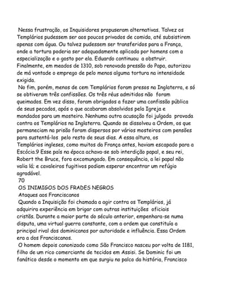 Nessa frustração, os Inquisidores propuseram alternativas. Talvez os
Templários pudessem ser aos poucos privados de comida, até subsistirem
apenas com água. Ou talvez pudessem ser transferidos para a França,
onde a tortura poderia ser adequadamente aplicada por homens com a
especialização e o gosto por ela. Eduardo continuou a obstruir.
Finalmente, em meados de 1310, sob renovada pressão do Papa, autorizou
de má vontade o emprego de pelo menos alguma tortura na intensidade
exigida.
No fim, porém, menos de cem Templários foram presos na Inglaterra, e só
se obtiveram três confissões. Os três réus admitidos não foram
queimados. Em vez disso, foram obrigados a fazer uma confissão pública
de seus pecados, após o que acabaram absolvidos pela Igreja e
mandados para um mosteiro. Nenhuma outra acusação foi julgada provada
contra os Templários na Inglaterra. Quando se dissolveu a Ordem, os que
permaneciam na prisão foram dispersos por vários mosteiros com pensões
para sustentá-los pelo resto de seus dias. A essa altura, os
Templários ingleses, como muitos da França antes, haviam escapado para a
Escócia.9 Esse país na época achava-se sob interdição papal, e seu rei,
Robert the Bruce, fora excomungado. Em consequência, a lei papal não
valia lá; e cavaleiros fugitivos podiam esperar encontrar um refúgio
agradável.
70
OS INIMIGOS DOS FRADES NEGROS
Ataques aos Franciscanos
Quando a Inquisição foi chamada a agir contra os Templários, já
adquirira experiência em brigar com outras instituições oficiais
cristãs. Durante a maior parte do século anterior, empenhara-se numa
disputa, uma virtual guerra constante, com a ordem que constituía a
principal rival dos dominicanos por autoridade e influência. Essa Ordem
era a dos Franciscanos.
O homem depois canonizado como São Francisco nasceu por volta de 1181,
filho de um rico comerciante de tecidos em Assisi. Se Dominic foi um
fanático desde o momento em que surgiu no palco da história, Francisco

 