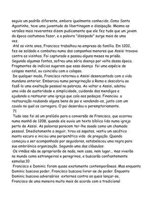 seguia um padrão diferente, embora igualmente conhecido. Como Santo
Agostinho, teve uma juventude de libertinagem e dissipação. Mesmo as
versões mais reverentes dizem pudicamente que ele fez tudo que um jovem
da época costumava fazer, e a palavra "dissipado" surge mais de uma
vez.
Até os vinte anos, Francisco trabalhou na empresa da família. Em 1202,
fez-se soldado e combateu numa das campanhas menores que Assisi travava
contra os vizinhos. Foi capturado e passou alguns meses na prisão.
Segundo algumas fontes, sofreu uma séria doença por volta dessa época.
Fragmentos de indícios sugerem que essa doença foi uma espécie de
colapso mental, ou coincidiu com o colapso.
De qualquer modo, Francisco retornou a Assisi desencantado com a vida
mundana anterior. Embarcou numa peregrinação a Roma e descobriu ao
fazê-lo uma exaltação pessoal na pobreza. Ao voltar a Assisi, adotou
uma vida de austeridade e simplicidade, cuidando dos mendigos e
ajudando a restaurar uma igreja que caía aos pedaços. Financiou a
restauração roubando alguns bens do pai e vendendo-os, junto com um
cavalo no qual os carregara. O pai deserdou-o peremptoriamente.
71
Tudo isso foi só um prelúdio para a conversão de Francisco, que ocorreu
numa manhã de 1208, quando ele ouvia um texto bíblico lido numa igreja
perto de Assisi. As palavras parecem ter-lhe soado como um chamado
pessoal. Imediatamente a seguir, tirou os sapatos, vestiu um ascético
manto escuro e iniciou uma peripatética vida de pregação. Quando
começou a ser acompanhado por seguidores, estabeleceu uma regra para
sua embriónica organização. Segundo uma das cláusulas:
Os irmãos não se apropriarão de nada, nem casa, nem lugar... mas viverão
no mundo como estrangeiros e peregrinos, e buscarão confiantemente
esmolas.10
Francisco e Dominic foram quase exatamente contemporâneos. Mas enquanto
Dominic buscava poder, Francisco buscava livrar-se de poder. Enquanto
Dominic buscava adversários externos contra os quais lançar-se,
Francisco de uma maneira muito mais de acordo com a tradicional

 