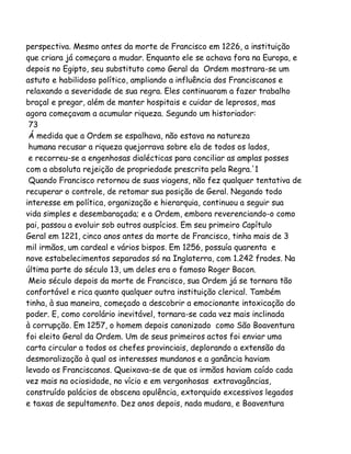 perspectiva. Mesmo antes da morte de Francisco em 1226, a instituição
que criara já começara a mudar. Enquanto ele se achava fora na Europa, e
depois no Egipto, seu substituto como Geral da Ordem mostrara-se um
astuto e habilidoso político, ampliando a influência dos Franciscanos e
relaxando a severidade de sua regra. Eles continuaram a fazer trabalho
braçal e pregar, além de manter hospitais e cuidar de leprosos, mas
agora começavam a acumular riqueza. Segundo um historiador:
73
Á medida que a Ordem se espalhava, não estava na natureza
humana recusar a riqueza quejorrava sobre ela de todos os lados,
e recorreu-se a engenhosas dialécticas para conciliar as amplas posses
com a absoluta rejeição de propriedade prescrita pela Regra.'1
Quando Francisco retornou de suas viagens, não fez qualquer tentativa de
recuperar o controle, de retomar sua posição de Geral. Negando todo
interesse em política, organização e hierarquia, continuou a seguir sua
vida simples e desembaraçada; e a Ordem, embora reverenciando-o como
pai, passou a evoluir sob outros auspícios. Em seu primeiro Capítulo
Geral em 1221, cinco anos antes da morte de Francisco, tinha mais de 3
mil irmãos, um cardeal e vários bispos. Em 1256, possuía quarenta e
nove estabelecimentos separados só na Inglaterra, com 1.242 frades. Na
última parte do século 13, um deles era o famoso Roger Bacon.
Meio século depois da morte de Francisco, sua Ordem já se tornara tão
confortável e rica quanto qualquer outra instituição clerical. Também
tinha, à sua maneira, começado a descobrir a emocionante intoxicação do
poder. E, como corolário inevitável, tornara-se cada vez mais inclinada
à corrupção. Em 1257, o homem depois canonizado como São Boaventura
foi eleito Geral da Ordem. Um de seus primeiros actos foi enviar uma
carta circular a todos os chefes provinciais, deplorando a extensão da
desmoralização à qual os interesses mundanos e a ganância haviam
levado os Franciscanos. Queixava-se de que os irmãos haviam caído cada
vez mais na ociosidade, no vício e em vergonhosas extravagâncias,
construído palácios de obscena opulência, extorquido excessivos legados
e taxas de sepultamento. Dez anos depois, nada mudara, e Boaventura

 