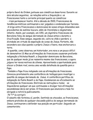 próprio Geral da Ordem juntouse aos cismáticos desertores. Durante os
dois séculos seguintes, as relações entre a Inquisição e os
Franciscanos tanto a corrente principal quanto os cismáticos
- iriam permanecer hostis. Até a década de 1520, Franciscanos de
tendências místicas continuaram a ser julgados e condenados por heresia.
A briga entre Franciscanos e dominicanos às vezes atingia dimensões sem
precedentes de sublime loucura, além de literalismo e dogmatismo
infantis. Assim, por exemplo, em 1351, um dignitário franciscano de
Barcelona falou do sangue derramado de Jesus antes e durante a
Crucificação. Esse sangue, segundo ele, caíra no chão e perdera a
divindade em virtude da separação do corpo de Jesus. Portanto, não
ascendera aos céus quando o próprio Jesus o fizera, mas encharcara a
terra.
A questão, como observou um historiador, era nova e um pouco difícil
de demonstrar.13 Mas as afirmações do franciscano causaram profunda
indignação a Nicholas Roselli, o Inquisidor dominicano de Barcelona,
que de qualquer modo já se ressentia mesmo dos franciscanos, e agora
julgava ter novos motivos de ofensa. Aproveitando a oportunidade para
atacar a Ordem rival, enviou uma versão detalhada da questão para o
Papa.
Também o Papa ficou indignado com as afirmações do franciscano.
Convocou prontamente uma conferência de teólogos para investigar a
questão do sangue derramado de Jesus. A conferência partilhou da
indignação do Padre Roselli e do Papa. Condenaram-se oficialmente as
afirmações do franciscano. Emitiram-se instruções a todos os
Inquisidores qualquer um que continuasse a divulgar tais afirmações
escandalosas devia ser preso. O franciscano que enunciara a tese foi
obrigado a retirá-la publicamente.
76 */* (a corrigir)
O assunto não terminou aí, porém. Sentindo-se atacados, os franciscanos,
embora proibidos de qualquer discussão pública do sangue derramado de
Jesus, continuaram a defender sua posição em particular. Segundo um
comentarista:

 