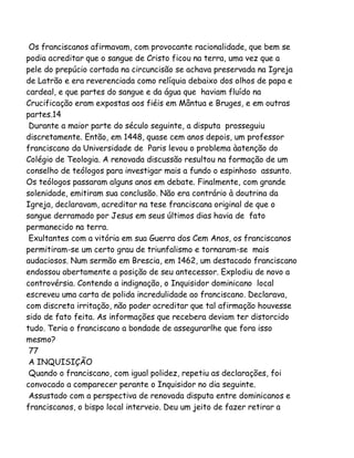 Os franciscanos afirmavam, com provocante racionalidade, que bem se
podia acreditar que o sangue de Cristo ficou na terra, uma vez que a
pele do prepúcio cortada na circuncisão se achava preservada na Igreja
de Latrão e era reverenciada como relíquia debaixo dos olhos de papa e
cardeal, e que partes do sangue e da água que haviam fluído na
Crucificação eram expostas aos fiéis em Mântua e Bruges, e em outras
partes.14
Durante a maior parte do século seguinte, a disputa prosseguiu
discretamente. Então, em 1448, quase cem anos depois, um professor
franciscano da Universidade de Paris levou o problema àatenção do
Colégio de Teologia. A renovada discussão resultou na formação de um
conselho de teólogos para investigar mais a fundo o espinhoso assunto.
Os teólogos passaram alguns anos em debate. Finalmente, com grande
solenidade, emitiram sua conclusão. Não era contrário à doutrina da
Igreja, declaravam, acreditar na tese franciscana original de que o
sangue derramado por Jesus em seus últimos dias havia de fato
permanecido na terra.
Exultantes com a vitória em sua Guerra dos Cem Anos, os franciscanos
permitiram-se um certo grau de triunfalismo e tornaram-se mais
audaciosos. Num sermão em Brescia, em 1462, um destacado franciscano
endossou abertamente a posição de seu antecessor. Explodiu de novo a
controvérsia. Contendo a indignação, o Inquisidor dominicano local
escreveu uma carta de polida incredulidade ao franciscano. Declarava,
com discreta irritação, não poder acreditar que tal afirmação houvesse
sido de fato feita. As informações que recebera deviam ter distorcido
tudo. Teria o franciscano a bondade de assegurarlhe que fora isso
mesmo?
77
A INQUISIÇÃO
Quando o franciscano, com igual polidez, repetiu as declarações, foi
convocado a comparecer perante o Inquisidor no dia seguinte.
Assustado com a perspectiva de renovada disputa entre dominicanos e
franciscanos, o bispo local interveio. Deu um jeito de fazer retirar a

 