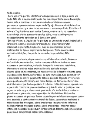 todo o globo.
Seria um erro, porém, identificar a Inquisição com a Igreja como um
todo. Não são a mesma instituição. Por mais importante que a Inquisição
tenha sido, e continue a ser, no mundo do catolicismo romano,
permanece apenas como um aspecto da Igreja. Houve e ainda há muitos
outros aspectos, que nem todos merecem o mesmo opróbrio. Este livro é
sobre a Inquisição em suas várias formas, como existiu no passado e
existe hoje. Se ela surge sob uma luz dúbia, essa luz não precisa
necessariamente estender-se à Igreja em geral.
Em sua origem, a Inquisição foi produto de um mundo brutal, insensível e
ignorante. Assim, o que não surpreende, foi ela própria brutal,
insensível e ignorante. E não o foi mais do que inúmeras outras
instituições da época, espirituais e temporais. Tanto quanto essas
outras instituições, faz parte de nossa herança coletiva. Não
15
podemos, portanto, simplesmente repudiá-la e descartá-la. Devemos
enfrentá-la, reconhecê-la, tentar compreendê-la em todos os seus
excessos e preconceitos, e depois integrá-la numa nova totalidade.
Meramente lavar as mãos em relação a ela equivale a negar
alguma coisa em nós mesmos, em nossa evolução e desenvolvimento como
civilização uma forma, na verdade, de auto-mutilação. Não podemos ter
a presunção de emitir julgamento sobre o passado segundo critérios do
que é politicamente correto em nosso tempo. Se tentarmos fazer isso,
descobriremos que todo o passado é culpado. Então ficaremos apenas com
o presente como base para nossas hierarquias de valor; e quaisquer que
sejam os valores que abracemos, poucos de nós serão tolos o bastante
para louvar o presente como algum tipo de ideal último. Muitos dos
piores excessos do passado foram causados por indivíduos que agiam com o
que, segundo o conhecimento e moral da época, julgavam as melhores e
mais dignas das intenções. Seria precipitado imaginar como infalíveis
nossas próprias intenções dignas. Seria precipitado imaginar essas
intenções incapazes de produzir conseqüências desastrosas como aquelas
pelas quais condenamos nossos antecessores.

 