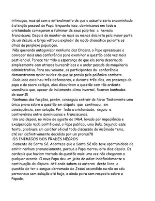 intimaçao, mas só com o entendimento de que o assunto seria encaminhado
à atenção pessoal do Papa. Enquanto isso, dominicanos em toda a
cristandade começaram a fulminar de seus púlpitos a heresia
franciscana. Depois de manter-se mais ou menos discreta pela maior parte
de um século, a briga voltou a explodir de modo dramático perante os
olhos da perplexa populaçao.
Não querendo antagonizar nenhuma das Ordens, o Papa apressouse a
convocar mais uma conferência para examinar a questão cada vez mais
pestilencial. Parece ter tido a esperança de que ela seria desarmada
simplesmente com atrasos burocráticos e o andar pesado da maquinaria
administrativa. Para seu vexame, os participantes da conferência
demonstraram maior avidez do que se previa pelo polêmico combate.
Cada lado escolheu três defensores, e durante três dias, em presença do
papa e do sacro colégio, eles discutiram a questão com tão ardente
veemência que, apesar do inclemente clima invernal, ficaram banhados
de suor.15
Nenhuma das facções, porém, conseguiu extrair do Novo Testamento uma
única prova sobre a questão em disputa que continuou, em
consequência, sem solução. Por toda a cristandade, seguiu a
controvérsia entre dominicanos e franciscanos.
Um ano depois, no início de agosto de 1464, levado por impaciência e
exasperação nada pontificiais, o Papa publicou uma Bula. Segundo esse
texto, proibiase em caráter oficial toda discussão do incômodo tema,
até ser definitivamente decidido por um pronun78
OS INIMIGOS DOS FRADES NEGROS
ciamento da Santa Sé. Acontece que a Santa Sé não teve oportunidade de
emitir nenhum pronunciamento, porque o Papa morreu oito dias depois. Os
cardeais que haviam tratado da questão mais uma vez não chegaram a
qualquer acordo. O novo Papa deu um jeito de adiar indefinidamente a
continuação da disputa. Até onde sabem os autores deste livro, a
questão de ter o sangue derramado de Jesus ascendido ou não ao céu
permanece sem solução até hoje, e ainda paira sem resposta sobre o
Papado.

 