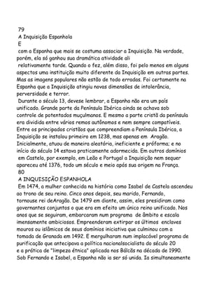 79
A Inquisição Espanhola
E
com a Espanha que mais se costuma associar a Inquisição. Na verdade,
porém, ela só ganhou sua dramática atividade ali
relativamente tarde. Quando o fez, além disso, foi pelo menos em alguns
aspectos uma instituição muito diferente da Inquisição em outras partes.
Mas as imagens populares não estão de todo erradas. Foi certamente na
Espanha que a Inquisição atingiu novas dimensões de intolerância,
perversidade e terror.
Durante o século 13, devese lembrar, a Espanha não era um país
unificado. Grande parte da Península Ibérica ainda se achava sob
controle de potentados muçulmanos. E mesmo a parte cristã da península
era dividida entre vários remos autônomos e nem sempre compatíveis.
Entre os principados cristãos que compreendiam a Península Ibérica, a
Inquisição se instalou primeiro em 1238, mas apenas em Aragão.
Inicialmente, atuou de maneira aleatória, ineficiente e próforma; e no
início do século 14 estava praticamente adormecida. Em outros domínios
em Castela, por exemplo, em Leão e Portugal a Inquisição nem sequer
apareceu até 1376, todo um século e meio após sua origem na França.
80
A INQUISIÇÃO ESPANHOLA
Em 1474, a mulher conhecida na história como Isabel de Castela ascendeu
ao trono de seu reino. Cinco anos depois, seu marido, Fernando,
tornouse rei deAragão. De 1479 em diante, assim, eles presidiram como
governantes conjuntos o que era em efeito um único reino unificado. Nos
anos que se seguiram, embarcaram num programa de âmbito e escala
imensamente ambiciosos. Empreenderam extirpar os últimos enclaves
mouros ou islâmicos de seus domínios iniciativa que culminou com a
tomada de Granada em 1492. E mergulharam num implacável programa de
purificação que antecipava a política nacionalsocialista do século 20
e a prática de "limpeza étnica" aplicada nos Bálcãs na década de 1990.
Sob Fernando e Isabel, a Espanha não ia ser só unida. Ia simultaneamente

 