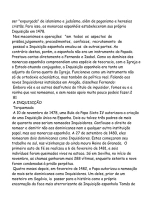 ser "expurgada" de islamismo e judaísmo, além de paganismo e heresias
cristãs. Para isso, os monarcas espanhóis estabeleceram sua própria
Inquisição em 1478.
Nos mecanismos e operações "em todos os aspectos de
prisões,julgamento, procedimentos, confiscos, recrutamento de
pessoal a Inquisição espanhola emulou as de outras partes. Ao
contrário destas, porém, a espanhola não era um instrumento do Papado.
Prestava contas diretamente a Fernando e Isabel. Como os domínios dos
monarcas espanhóis compreendiam uma espécie de teocracia, com a Igreja e
o Estado atuando conjugados, a Inquisição espanhola era tanto um
adjunto da Coroa quanto da Igreja. Funcionava como um instrumento não
só de ortodoxia eclesiástica, mas também de política real. Falando aos
novos Inquisidores instalados em Aragão, disselhes Fernando:
Embora vós e os outros desfruteis do título de inquisidor, fomos eu e a
rainha que vos nomeamos, e sem nosso apoio muito pouco podeis fazer.2
81
A INQUISIÇÃO
Torquemada
A 10 de novembro de 1478, uma Bula do Papa Sixto IV autorizava a criação
de uma Inquisição única na Espanha. Dois ou talvez três padres de mais
de quarenta anos seriam nomeados Inquisidores. Confiouse o direito de
nomear e demitir não aos dominicanos nem a qualquer outra instituição
papal, mas aos monarcas espanhóis. A 27 de setembro de 1480, eles
nomearam dois dominicanos como Inquisidores. Estes começaram seu
trabalho no sul, nas vizinhanças do ainda mouro Reino de Granada. O
primeiro auto de fé se realizou a 6 de fevereiro de 1481, e seis
indivíduos foram queimados vivos na estaca. Só em Sevilha, no início de
novembro, as chamas ganharam mais 288 vítimas, enquanto setenta e nove
foram condenadas à prisão perpétua.
Quatro meses depois, em fevereiro de 1482, o Papa autorizou a nomeação
de mais sete dominicanos como Inquisidores. Um deles, prior de um
mosteiro em Segóvia, ia passar para a história como a própria
encarnação da face mais aterrorizante da Inquisição espanhola Tomás de

 