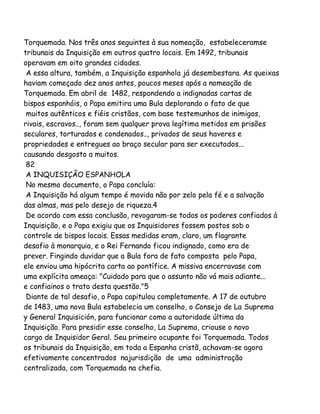 Torquemada. Nos três anos seguintes à sua nomeação, estabeleceramse
tribunais da Inquisição em outros quatro locais. Em 1492, tribunais
operavam em oito grandes cidades.
A essa altura, também, a Inquisição espanhola já desembestara. As queixas
haviam começado dez anos antes, poucos meses após a nomeação de
Torquemada. Em abril de 1482, respondendo a indignadas cartas de
bispos espanhóis, o Papa emitira uma Bula deplorando o fato de que
muitos autênticos e fiéis cristãos, com base testemunhos de inimigos,
rivais, escravos.., foram sem qualquer prova legítima metidos em prisões
seculares, torturados e condenados.., privados de seus haveres e
propriedades e entregues ao braço secular para ser executados...
causando desgosto a muitos.
82
A INQUISIÇÃO ESPANHOLA
No mesmo documento, o Papa concluía:
A Inquisição há algum tempo é movida não por zelo pela fé e a salvação
das almas, mas pelo desejo de riqueza.4
De acordo com essa conclusão, revogaram-se todos os poderes confiados à
Inquisição, e o Papa exigiu que os Inquisidores fossem postos sob o
controle de bispos locais. Essas medidas eram, claro, um flagrante
desafio à monarquia, e o Rei Fernando ficou indignado, como era de
prever. Fingindo duvidar que a Bula fora de fato composta pelo Papa,
ele enviou uma hipócrita carta ao pontífice. A missiva encerravase com
uma explícita ameaça: "Cuidado para que o assunto não vá mais adiante...
e confiainos o trato desta questão."5
Diante de tal desafio, o Papa capitulou completamente. A 17 de outubro
de 1483, uma nova Bula estabelecia um conselho, o Consejo de La Suprema
y General Inquisición, para funcionar como a autoridade última da
Inquisição. Para presidir esse conselho, La Suprema, criouse o novo
cargo de Inquisidor Geral. Seu primeiro ocupante foi Torquemada. Todos
os tribunais da Inquisição, em toda a Espanha cristã, achavam-se agora
efetivamente concentrados najurisdição de uma administração
centralizada, com Torquemada na chefia.

 