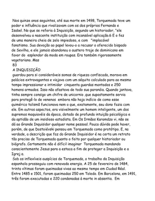 Nos quinze anos seguintes, até sua morte em 1498, Torquemada teve um
poder e influência que rivalizavam com os dos próprios Fernando e
Isabel. No que se referia à Inquisição, segundo um historiador, "ele
desenvolveu a nascente instituição com incansável aplicação.6 E o fez
de uma maneira cheia de zelo impiedoso, e com "implacável
fanatismo. Sua devoção ao papel levou-o a recusar o oferecido bispado
de Sevilha, e ele jamais abandonou o austero traje de dominicano em
favor do esplendor da moda em roupas. Era também rigorosamente
vegetariano. Mas
83
A INQUISIÇÃO
guardou para si consideráveis somas de riqueza confiscada, morava em
palácios extravagantes e viajava com um séquito calculado para ao mesmo
tempo impressionar e intimidar cinquenta guardas montados e 250
homens armados. Isso não afastava de todo sua paranóia. Quando jantava,
tinha sempre consigo um chifre de unicornio ,que supostamente servia
para protegê-lo de venenos embora não haja indício de como esse
quimérico talismã funcionava nem o que, exatamente, seu dono fazia com
ele. Em outros aspectos, era visivelmente um homem inteligente, um dos
supremos maquiavéis da época, dotado de profunda intuição psicológica e
da aptidão de um insidioso estadista. Em Os Irmãos Karamdzo vi, não se
dá ao Grande Inquisidor qualquer nome pessoal. Pouca dúvida pode haver,
porém, de que Dostoiévski pensou em Torquemada como protótipo. E, na
verdade, a descrição que faz do Grande Inquisidor é na certa um retrato
tão preciso de Torquemada quanto o feito por qualquer historiador ou
biógrafo. Certamente não é difícil imaginar Torquemada mandando
conscientemente Jesus para a estaca a fim de proteger a Inquisição e a
Igrej a.
Sob os inflexíveis auspícios de Torquemada, o trabalho da Inquisição
espanhola prosseguiu com renovada energia. A 25 de fevereiro de 1484,
trinta vítimas foram queimadas vivas ao mesmo tempo em Ciudad Réal.
Entre 1485 e 1501, foram queimadas 250 em Toledo. Em Barcelona, em 1491,
três foram executadas e 220 condenadas à morte in absentia. Em

 