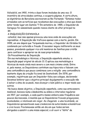 Valiadolid, em 1492, trinta e duas foram imoladas de uma vez. O
inventário de atrocidades continua, e ocuparia páginas. A certa altura,
os dignitários de Barcelona escreveram ao Rei Fernando: "Estamos todos
arrasados com as notícias que recebemos das execuções e atos que dizem
estar tendo lugar em Castela."7 Em setembro de 1485, o Inquisidor.de
Saragoça foi assassinado quando rezava diante do altar principal na
84
A INQUISIÇÃO ESPANHOLA
catedral, mas isso apenas provocou uma nova onda de execuções em
represálias. A Inquisição não traficava apenas com a morte, porém. Em
1499, um ano depois que Torquemada morreu, o Inquisidor de Córdoba foi
condenado por extorsão e fraude. O sucessor seguiu indiferente os seus
passos, prendendo qualquer rico até membros de famílias pias cristãs
para confiscar e apropriar-se de suas propriedades.
Os Procedimentos da Inquisição
Em sua metodologia e técnicas, a Inquisição espanhola emulou a
Inquisição papal original do século 13. E aplicou sua metodologia e
técnicas de modo ainda mais severo e com mais cinismo ainda. Entre
si, pelo menos, os Inquisidores continham sua hipocrisia e falavam com
uma contundência que pouco combinava com a religião uma contundência
bastante digna da criação ficcional de Dostoiévski. Em 1578, por
exemplo, registrouse que um Inquisidor falou aos colegas, declarando:
Devemos lembrar que o objetivo principal dojulgamento e execução não
é salvar a alma do acusado, mas alcançar o bem público e impor medo aos
outros.
Na busca desse objetivo, a Inquisição espanhola, como sua antecessora
medieval, baixava numa cidadezinha ou aldeia a intervalos regulares
em 1517, por exemplo, a cada quatro meses embora essa frequência aos
poucos decrescesse, à medida que os Inquisidores ficavam preguiçosos,
acomodados, e relutavam em viajar. Ao chegarem a uma localidade, os
Inquisidores apresentavam suas credenciais às autoridades eclesiásticas
e civis locais. Proclamavase então um dia em que todos seriam
obrigados a assistir a uma missa especial, e ali ouvir o "édito" da

 