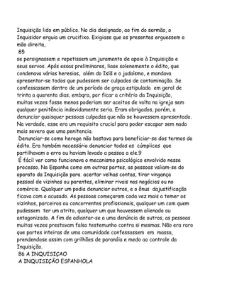 Inquisição lido em público. No dia designado, ao fim do sermão, o
Inquisidor erguia um crucifixo. Exigiase que os presentes erguessem a
mão direita,
85
se persignassem e repetissem um juramento de apoio à Inquisição e
seus servos. Após essas preliminares, liase solenemente o édito, que
condenava várias heresias, além do Islã e o judaísmo, e mandava
apresentar-se todos que pudessem ser culpados de contaminação. Se
confessassem dentro de um período de graça estipulado em geral de
trinta a quarenta dias, embqra, por ficar a critério da Inquisição,
muitas vezes fosse menos poderiam ser aceitos de volta na igreja sem
qualquer penitência indevidamente seria. Eram obrigados, porém, a
denunciar quaisquer pessoas culpadas que não se houvessem apresentado.
Na verdade, esse era um requisito crucial para poder escapar sem nada
mais severo que uma penitencia.
Denunciar-se como herege não bastava para beneficiar-se dos termos do
édito. Era também necessário denunciar todos os cúmplices que
partilhavam o erro ou haviam levado a pessoa a ele.9
É fácil ver como funcionava o mecanismo psicológico envolvido nesse
processo. Na Espanha como em outras partes, as pessoas valiam-se do
aparato da Inquisição para acertar velhas contas, tirar vingança
pessoal de vizinhos ou parentes, eliminar rivais nos negócios ou no
comércio. Qualquer um podia denunciar outros, e o ônus dajustificação
ficava com o acusado. As pessoas começaram cada vez mais a temer os
vizinhos, parceiros ou concorrentes profissionais, qualquer um com quem
pudessem ter um atrito, qualquer um que houvessem alienado ou
antagonizado. A fim de adiantar-se a uma denúncia de outros, as pessoas
muitas vezes prestavam falso testemunho contra si mesmas. Não era raro
que partes inteiras de uma comunidade confessassem em massa,
prendendose assim com grilhões de paranóia e medo ao controle da
Inquisição.
86 A INQUISIÇAO
A INQUISIÇÃO ESPANHOLA

 