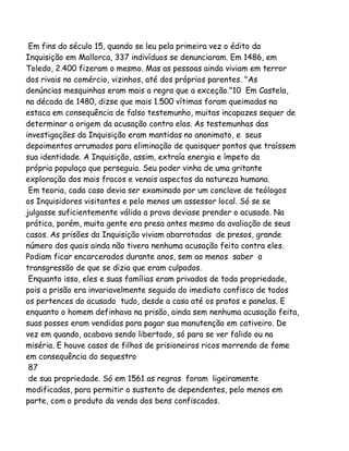 Em fins do século 15, quando se leu pela primeira vez o édito da
Inquisição em Mallorca, 337 indivíduos se denunciaram. Em 1486, em
Toledo, 2.400 fizeram o mesmo. Mas as pessoas ainda viviam em terror
dos rivais no comércio, vizinhos, até dos próprios parentes. "As
denúncias mesquinhas eram mais a regra que a exceção."10 Em Castela,
na década de 1480, dizse que mais 1.500 vítimas foram queimadas na
estaca em consequência de falso testemunho, muitas incapazes sequer de
determinar a origem da acusação contra elas. As testemunhas das
investigações da Inquisição eram mantidas no anonimato, e seus
depoimentos arrumados para eliminação de quaisquer pontos que traíssem
sua identidade. A Inquisição, assim, extraía energia e ímpeto da
própria populaça que perseguia. Seu poder vinha de uma gritante
exploração dos mais fracos e venais aspectos da natureza humana.
Em teoria, cada caso devia ser examinado por um conclave de teólogos
os Inquisidores visitantes e pelo menos um assessor local. Só se se
julgasse suficientemente válida a prova deviase prender o acusado. Na
prática, porém, muita gente era presa antes mesmo da avaliação de seus
casos. As prisões da Inquisição viviam abarrotadas de presos, grande
número dos quais ainda não tivera nenhuma acusação feita contra eles.
Podiam ficar encarcerados durante anos, sem ao menos saber a
transgressão de que se dizia que eram culpados.
Enquanto isso, eles e suas famílias eram privados de toda propriedade,
pois a prisão era invariavelmente seguida do imediato confisco de todos
os pertences do acusado tudo, desde a casa até os pratos e panelas. E
enquanto o homem definhava na prisão, ainda sem nenhuma acusação feita,
suas posses eram vendidas para pagar sua manutenção em cativeiro. De
vez em quando, acabava sendo libertado, só para se ver falido ou na
miséria. E houve casos de filhos de prisioneiros ricos morrendo de fome
em consequência do sequestro
87
de sua propriedade. Só em 1561 as regras foram ligeiramente
modificadas, para permitir o sustento de dependentes, pelo menos em
parte, com o produto da venda dos bens confiscados.

 