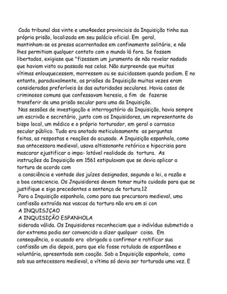 Cada tribunal das vinte e uma4sedes provinciais da Inquisição tinha sua
própria prisão, localizada em seu palácio oficial. Em geral,
mantinham-se os presos acorrentados em confinamento solitário, e não
lhes permitiam qualquer contato com o mundo lá fora. Se fossem
libertados, exigiase que "fizessem um juramento de não revelar nadado
que haviam visto ou passado nas celas. Não surpreende que muitas
vítimas enlouquecessem, morressem ou se suicidassem quando podiam. E no
entanto, paradoxalmente, as prisões da Inquisição muitas vezes eram
consideradas preferíveis às das autoridades seculares. Havia casos de
criminosos comuns que confessavam heresia, a fim de fazerse
transferir de uma prisão secular para uma da Inquisição.
Nas sessões de investigação e interrogatório da Inquisição, havia sempre
um escrivão e secretário, junto com os Inquisidores, um representante do
bispo local, um médico e o próprio torturador, em geral o carrasco
secular público. Tudo era anotado meticulosamente as perguntas
feitas, as respostas e reações do acusado. A Inquisição espanhola, como
sua antecessora medieval, usava altissonante retórica e hipocrisia para
mascarar ejustificar a impa- latável realidade da tortura. As
instruções da Inquisição em 1561 estipulavam que se devia aplicar a
tortura de acordo com
a consciência e vontade dos juízes designados, segundo a lei, a razão e
a boa consciencia. Os Jnquisidores devem tomar muito cuidado para que se
justifique e siga precedentes a sentença de tortura.12
Para a Inquisição espanhola, como para sua precursora medieval, uma
confissão extraída nas vascas da tortura não era em si con
A INQUISJÇAO
A INQUISIÇÃO ESPANHOLA
siderada válida. Os Inquisidores reconheciam que o indivíduo submetido a
dor extrema podia ser convencido a dizer qualquer coisa. Em
consequência, o acusado era obrigado a confirmar e ratificar sua
confissão um dia depois, para que ela fosse rotulada de espontânea e
voluntária, apresentada sem coação. Sob a Inquisição espanhola, como
sob sua antecessora medieval, a vítima só devia ser torturada uma vez. E

 