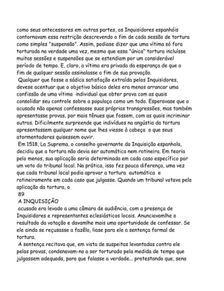 como seus antecessores em outras partes, os Inquisidores espanhóis
contornavam essa restrição descrevendo o fim de cada sessão de tortura
como simples "suspensão". Assim, podiase dizer que uma vítima só fora
torturada na verdade uma vez, mesmo que essa "única" tortura incluísse
muitas sessões e suspensões que se estendiam por um considerável
período de tempo. E, claro, a vítima era privada da esperança de que o
fim de qualquer sessão assinalasse o fim de sua provação.
Qualquer que fosse a sádica satisfação extraída pelos Inquisidores,
devese acentuar que o objetivo básico deles era menos arrancar uma
confissão de uma vítima individual que obter prova com as quais
consolidar seu controle sobre a populaça como um todo. Esperavase que o
acusado não apenas confessasse suas próprias transgressões, mas também
apresentasse provas, por mais tênues que fossem, com as quais incriminar
outros. Dificilmente surpreende que indivíduos na angústia da tortura
apresentassem qualquer nome que lhes viesse à cabeça o que seus
atormentadores quisessem ouvir.
Em 1518, La Suprema, o conselho governante da Inquisição espanhola,
decidiu que a tortura não devia ser automática nem rotineira. Em teoria
pelo menos, sua aplicação seria determinada em cada caso específico por
um voto do tribunal local. Na prática, isso fez pouca diferença, uma vez
que cada tribunal local podia aprovar a tortura automática e
rotineiramente em cada caso que julgasse. Quando um tribunal votava pela
aplicação da tortura, o
89
A INQUISIÇÃO
acusado era levado a uma câmara de audiência, com a presença de
Inquisidores e representantes eclesiásticos locais. Anunciavamlhe o
resultado da votação e davamlhe mais uma oportunidade de confessar. Se
ele ainda se reçusasse a fazêlo, liase para ele a sentença formal de
tortura.
A sentença recitava que, em vista de suspeitas levantadas contra ele
pelas provas, condenavam-no a ser torturado pela medida de tempo que
julgassem adequada, para que falasse a verdade... protestando que, sena

 