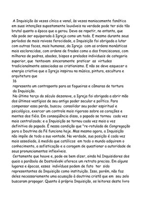 A Inquisição às vezes cínica e venal, às vezes maniacamente fanática
em suas intenções supostamente louváveis na verdade pode ter sido tão
brutal quanto a época que a gerou. Deve-se repetir, no entanto, que
não pode ser equiparada à Igreja como um todo. E mesmo durante seus
períodos de mais raivosa ferocidade, a Inquisição foi obrigada a lutar
com outras faces, mais humanas, da Igreja com as ordens monásticas
mais esclarecidas, com ordens de frades como a dos franciscanos, com
milhares de padres, abades, bispos e prelados individuais de categoria
superior, que tentavam sinceramente praticar as virtudes
tradicionalmente associadas ao cristianismo. E não se deve esquecer a
energia criativa que a Igreja inspirou na música, pintura, escultura e
arquitetura que
16
representa um contraponto para as fogueiras e câmaras de tortura
da Inquisição.
No último terço do século dezenove, a Igreja foi obrigada a abrir mão
dos últimos vestígios de seu antigo poder secular e político. Para
compensar essa perda, buscou consolidar seu poder espiritual e
psicológico, exercer um controle mais rigoroso sobre os corações e
mentes dos fiéis. Em conseqüência disso, o papado se tornou cada vez
mais centralizado; e a Inquisição se tornou cada vez mais a voz
definitiva do papado. É nessa condição que "re-rotulada de Congregação
para a Doutrina da Fé funciona hoje. Mas mesmo agora, a Inquisição
não impõe de todo a sua vontade. Na verdade, sua posição é cada vez
mais assediada, à medida que católicos em todo o mundo adquirem o
conhecimento, a sofisticação e a coragem de questionar a autoridade de
seus pronunciamentos inflexíveis.
Certamente que houve e, pode-se bem dizer, ainda há Inquisidores dos
quais a parábola de Dostoiévski oferece um retrato preciso. Em alguns
lugares e épocas, esses indivíduos podem de fato ter sido
representantes da Inquisição como instituição. Isso, porém, não faz
deles necessariamente uma acusação à doutrina cristã que em seu zelo
buscaram propagar. Quanto à própria Inquisição, os leitores deste livro

 