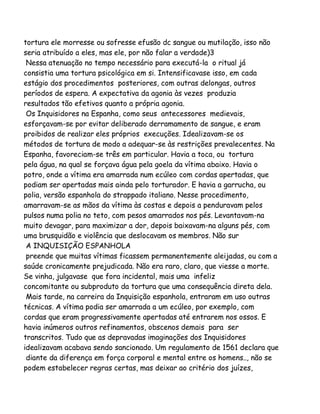tortura ele morresse ou sofresse efusão dc sangue ou mutilação, isso não
seria atribuído a eles, mas ele, por não falar a verdade)3
Nessa atenuação no tempo necessário para executá-la o ritual já
consistia uma tortura psicológica em si. Intensificavase isso, em cada
estágio dos procedimentos posteriores, com outras delongas, outros
períodos de espera. A expectativa da agonia às vezes produzia
resultados tão efetivos quanto a própria agonia.
Os Inquisidores na Espanha, como seus antecessores medievais,
esforçavam-se por evitar deliberado derramamento de sangue, e eram
proibidos de realizar eles próprios execuções. Idealizavam-se os
métodos de tortura de modo a adequar-se às restrições prevalecentes. Na
Espanha, favoreciam-se três em particular. Havia a toca, ou tortura
pela água, na qual se forçava água pela goela da vítima abaixo. Havia o
potro, onde a vítima era amarrada num ecúleo com cordas apertadas, que
podiam ser apertadas mais ainda pelo torturador. E havia a garrucha, ou
polia, versão espanhola do strappado italiano. Nesse procedimento,
amarravam-se as mãos da vítima às costas e depois a penduravam pelos
pulsos numa polia no teto, com pesos amarrados nos pés. Levantavam-na
muito devagar, para maximizar a dor, depois baixavam-na alguns pés, com
uma brusquidão e violência que deslocavam os membros. Não sur
A INQUISIÇÃO ESPANHOLA
preende que muitas vítimas ficassem permanentemente aleijadas, ou com a
saúde cronicamente prejudicada. Não era raro, claro, que viesse a morte.
Se vinha, julgavase que fora incidental, mais uma infeliz
concomitante ou subproduto da tortura que uma consequência direta dela.
Mais tarde, na carreira da Inquisição espanhola, entraram em uso outras
técnicas. A vítima podia ser amarrada a um ecúleo, por exemplo, com
cordas que eram progressivamente apertadas até entrarem nos ossos. E
havia inúmeros outros refinamentos, obscenos demais para ser
transcritos. Tudo que as depravadas imaginações dos Inquisidores
idealizavam acabava sendo sancionado. Um regulamento de 1561 declara que
diante da diferença em força corporal e mental entre os homens.., não se
podem estabelecer regras certas, mas deixar ao critério dos juízes,

 