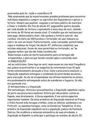 governados pela lei, razão e consciência.14
Não surpreende que às vezes houvesse grandes problemas para encontrar
indivíduos dispostos a cumprir os caprichos dos Inquisidores e aplicar a
tortura. Sempre que possível, coagiase o carrasco público do município
a fazer o trabalho. Em fins do século X7, pagavamlhe quatro ducados
por cada sessão de tortura o equivalente a meia onça de ouro, valendo
em torno de 90 libras em moeda atual. O trabalho que ele realizava por
essa paga, desnecessário dizer, não ajudava a torná-lo querido dos
vizinhos. Um édito de 1524 proibia o torturador de usar máscara ou
cobrir-se com um lençol. Posteriormente, como concessão, permitiramse
capuz e mudança de trajes. No século X7, disfarces completos, que
incluíam máscaras, foram de novo permitidos ao torturador, se "se
julgasse melhor que ele não fosse reconhecido.
Reservavase a pena de morte basicamente para os hereges não
arrependidos, e para os que haviam recaído após a conversão nomi
A INQUISIÇÃO
nal ao catolicismo. Como logo se verá, reservavam-na com mais frequência
aos judeus os praticantes e os suspeitos de retornarem à sua fé após
terem ostensivamente abraçado a Cruz. Como a precursora medieval, a
Inquisição espanhola entregava o condenado às autoridades seculares,
para execução. Se ele se arrependesse nos últimos momentos na estaca,
era piedosamente estrangulado antes de acenderem a fogueira. Se não,
era queimado vivo.
O Antisemitismo e a Inquisição
Em metodologia, técnicas e procedimentos, a Inquisição espanhola copiou
de perto sua precursora medieval. Diferia por não prestar contas ao
Papado, mas diretamente à Coroa espanhola. E em outros aspectos
importantes também. Os alvos primários da Inquisição medieval na França
e Itália haviam sido hereges cristãos, como os cátaros, waldenses e os
Fraticelli, ou supostos hereges, como os Cavaleiros Templários. O alvo
primário da Inquisição espanhola seria a população judaica da Península
Ibérica. Na virulência e natureza sistemática de suas atividades, a
Inquisição na Espanha ia antecipar a patologia do nazismo do século 20.

 