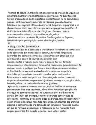 No meio do século 14, mais de cem anos antes da criação da Inquisição
espanhola, Castela fora devastada pela guerra civil. As duas facções
haviam procurado um bode expiatório e encontraram-no na comunidade
judaica particularmente numerosa na Espanha, graças à louvável
tolerância dos regimes islâmicos anteriores. Seguiram-se pogroms, e as
chamas foram ainda mais atiçadas por zelosos pregadores cristãos. A
violência foise intensificando até atingir um clímaxem , com o
assassinato de centenas, talvez milhares, de judeus.
Na última década do século 14, muitas famílias judias na Espanha,
intimidadas pela perseguição contra elas dirigida, haviam
92
A INQUISIÇÃO ESPANHOLA
renunciado à sua fé e abraçado o cristianismo. Tornaram-se conhecidos
como conversos. Em muitos casos, porém, a natureza forçada da
conversão era bastante conhecida; e supunhase em geral que eles
continuavam a aderir às ocultas à fé original. Sem
dúvida, muitos o faziam; mas a maioria parece ter-se tornado
simplesmente cristãos mornos, como antes haviam sido judeus mornos. De
qualquer modo, e qualquer que fosse a sinceridade de seu catolicismo,
as famílias de conversos invariavelmente provocavam suspeita e
desconfiança, e continuaram sendo visadas pelos antisemitas.
Reservavase a maior antipatia aos chamados judaizantes conversos
suspeitos de continuarem praticandojudaísmo em segredo, ou, pior ainda,
levando judeus cristianizados de volta ao judaísmo.
Apesar do preconceito que as cercava, muitas famílias de conversos
prosperaram. Nos anos seguintes, várias delas iam galgar posições de
destaque na administração real, na burocracia civil e até mesmo na
Igreja. Em 1390, por exemplo, o rabino de Burgos converteuse ao
catolicismo. Terminou a vida como Bispo de Burgos, legado papal e tutor
de um príncipe de sangue real. Não foi o único. Em algumas das grandes
cidades, a administração era dominada por conversos. Na época mesma
em que se formava a Inquisição, o tesoureiro do Rei Fernando tinha
origens conversas. Em Aragão, os cinco mais altos postos

 