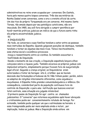 administrativos no reino eram ocupados por conversos. Em Castela,
havia pelo menos quatro bispos conversos. Três dos secretários da
Rainha Isabel eram conversos, como o era o cronista oficial da corte.
Um dos tios do próprio Torquemada era um converso. Até mesmo Santa
Teresa, tão amada depois por seu patológico catolicismo, não era
imaculada. Em 1485, seu avô fora obrigado a cumprir penitência por
havér mantido práticas judaicas um indício de que a futura santa tinha
ela própria ancestralidade judaica.
93
A INQUISIÇÃO
No todo, os conversos e suas famílias tendiam a estar entre as pessoas
mais instruídas da Espanha. Quando galgavam posições de destaque, também
tendiam a tornar-se algumas das mais ricas. Talvez inevitavelmente,
esse status social e econômico provocava
inveja e ressentimento entre os vizinhos. Ia também exacerbar a
hostilidade da Inquisição.
Desde o momento de sua criação, a Inquisição espanhola lançara olhos
cobiçosos sobre a riqueza judia. Também encarava os próprios judeus com
implacável antipatia, simplesmente porque ficavam fora de suajurisdição
legal oficial. Segundo a crença original, os Inquisidores eram
autorizados a tratar de hereges isto é, cristãos que se haviam
desviado das formulações ortodoxas da fé. Não tinham poder, porém, sobre
os adeptos de religiões inteiramente diferentes, como osjudeus e
muçulmanos. A Espanha tinha grandes comunidadesjudaica e islâmica. Em
consequência, considerável parte da população continuava livre do
controle da Inquisição; e para uma instituição que buscava exercer
total controle, essa situação era julgada intolerável.
O primeiro passo da Inquisição foi agir contra os chamados
judaizantes. O "converso" que retornava aojudaísmo após haver abraçado
o cristianismo podia ser convenientemente rotulado de herege. Por
extensão, também podia qualquer um que o estimulasse na heresia e
essa transgressão podia ser mais ampliada ainda e incluir, por
implicação, todos os judeus. Mas a Inquisição ainda estava em

 