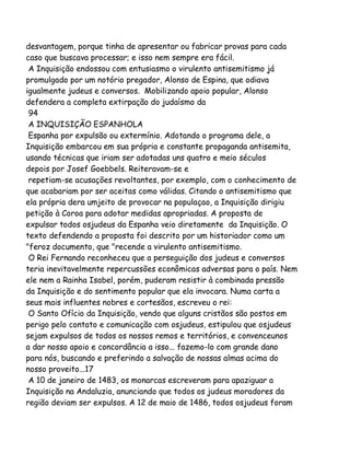 desvantagem, porque tinha de apresentar ou fabricar provas para cada
caso que buscava processar; e isso nem sempre era fácil.
A Inquisição endossou com entusiasmo o virulento antisemitismo já
promulgado por um notório pregador, Alonso de Espina, que odiava
igualmente judeus e conversos. Mobilizando apoio popular, Alonso
defendera a completa extirpação do judaísmo da
94
A INQUISIÇÃO ESPANHOLA
Espanha por expulsão ou extermínio. Adotando o programa dele, a
Inquisição embarcou em sua própria e constante propaganda antisemita,
usando técnicas que iriam ser adotadas uns quatro e meio séculos
depois por Josef Goebbels. Reiteravam-se e
repetiam-se acusações revoltantes, por exemplo, com o conhecimento de
que acabariam por ser aceitas como válidas. Citando o antisemitismo que
ela própria dera umjeito de provocar na populaçao, a Inquisição dirigiu
petição à Coroa para adotar medidas apropriadas. A proposta de
expulsar todos osjudeus da Espanha veio diretamente da Inquisição. O
texto defendendo a proposta foi descrito por um historiador como um
"feroz documento, que "recende a virulento antisemitismo.
O Rei Fernando reconheceu que a perseguição dos judeus e conversos
teria inevitavelmente repercussões econômicas adversas para o país. Nem
ele nem a Rainha Isabel, porém, puderam resistir à combinada pressão
da Inquisição e do sentimento popular que ela invocara. Numa carta a
seus mais influentes nobres e cortesãos, escreveu o rei:
O Santo Ofício da Inquisição, vendo que alguns cristãos são postos em
perigo pelo contato e comunicação com osjudeus, estipulou que osjudeus
sejam expulsos de todos os nossos remos e territórios, e convenceunos
a dar nosso apoio e concordância a isso... fazemo-lo com grande dano
para nós, buscando e preferindo a salvação de nossas almas acima do
nosso proveito...17
A 10 de janeiro de 1483, os monarcas escreveram para apaziguar a
Inquisição na Andaluzia, anunciando que todos os judeus moradores da
região deviam ser expulsos. A 12 de maio de 1486, todos osjudeus foram

 