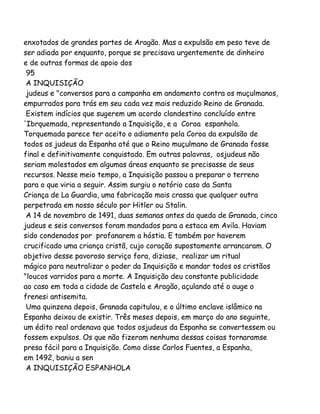enxotados de grandes partes de Aragão. Mas a expulsão em peso teve de
ser adiada por enquanto, porque se precisava urgentemente de dinheiro
e de outras formas de apoio dos
95
A INQUISIÇÃO
judeus e "conversos para a campanha em andamento contra os muçulmanos,
empurrados para trás em seu cada vez mais reduzido Reino de Granada.
Existem indícios que sugerem um acordo clandestino concluído entre
'Ibrquemada, representando a Inquisição, e a Coroa espanhola.
Torquemada parece ter aceito o adiamento pela Coroa da expulsão de
todos os judeus da Espanha até que o Reino muçulmano de Granada fosse
final e definitivamente conquistado. Em outras palavras, osjudeus não
seriam molestados em algumas áreas enquanto se precisasse de seus
recursos. Nesse meio tempo, a Inquisição passou a preparar o terreno
para o que viria a seguir. Assim surgiu o notório caso da Santa
Criança de La Guardia, uma fabricação mais crassa que qualquer outra
perpetrada em nosso século por Hitler ou Stalin.
A 14 de novembro de 1491, duas semanas antes da queda de Granada, cinco
judeus e seis conversos foram mandados para a estaca em Avila. Haviam
sido condenados por profanarem a hóstia. E também por haverem
crucificado uma criança cristã, cujo coração supostamente arrancaram. O
objetivo desse pavoroso serviço fora, diziase, realizar um ritual
mágico para neutralizar o poder da Inquisição e mandar todos os cristãos
"loucos varridos para a morte. A Inquisição deu constante publicidade
ao caso em toda a cidade de Castela e Aragão, açulando até o auge o
frenesi antisemita.
Uma quinzena depois, Granada capitulou, e o último enclave islâmico na
Espanha deixou de existir. Três meses depois, em março do ano seguinte,
um édito real ordenava que todos osjudeus da Espanha se convertessem ou
fossem expulsos. Os que não fizeram nenhuma dessas coisas tornaramse
presa fácil para a Inquisição. Como disse Carlos Fuentes, a Espanha,
em 1492, baniu a sen
A INQUISIÇÃO ESPANHOLA

 