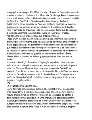uma espécie de refúgio. Em 1704, durante a Guerra da Sucessão espanhola,
uma frota armada britânica sob o Almirante Sir George Rooke lançara uma
das primeiras operações anfíbias dos tempos modernos e tomara o bastião
de Gibraltar. Em 1713, a Espanha cedeu formalmente Rocha" à
GrãBretanha com a condição de "que, em nenhuma hipótese, se permita
quejudeus e muçulmanos vivam ou residam na dita cidade de Gibraltar.
Para frustração da Inquisição, não se fez qualquer tentativa de observar
a condição espanhola. A comunidade judia em Gibraltar cresceu
rapidamente, e, em 1717, possuía sua própria sinagoga.
Após 1730, o poder e a influência da Inquisição espanhola começaram a
diminuir perceptivelmente. Não havia escassez de vítimas em perspectiva,
mas a Espanha não podia permanecer inteiramente isolada da tolerância
que passava a predominar em outras partes da Europa. E os funcionários
da Inquisição, como observou um comentarista, tornavam-se indiferentes
e descuidados, a não ser na questão de retirar seus salários. Entre
1740 e 1794, o tribunal de Toledo julgou apenas um caso por ano em
média.
Durante a Revolução Francesa, a Inquisição espanhola caiu em virtual
inércia, acovardada pelos alarmantes acontecimentos anticlericais pouco
além dos Pireneus. Havia de fato base para apreensão. Em 1808, um
exército francês sob o subordinado de Napoleão, MarechalJoachim Murat,
entrou na Espanha e ocupou o pais. A dinastia Bourbon foi deposta e o
irmão de Napoleão,Joseph, instalado como rei. Segundo o tratado que e
seguiu, a religião católica
98
A INQUISIÇÃO ESPANHOLA
seria tolerada como qualquer outra. Embora insatisfeita, a Inquisição
imaginouse salva; e com base nessa suposição endossou o novo regime.
Alguns Inquisidores, no entanto, revelaram-se incapazes de conter o
zelo de mais de três séculos. Com urna imprudência comovedoramente
ingênua, prenderam o secretário de Murat, um estudioso dos clássicos e
autoproclamado revolucionário ateu. Murat prontamente despachou tropas
para libertar o homem pela força. A 4 de dezembro de 1808, o próprio

 