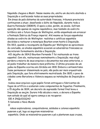 Napoleão chegava a Madri. Nesse mesmo dia, emitiu um decreto abolindo a
Inquisição e confiscando todas as suas propriedades.
Em áreas do país distantes da autoridade francesa, tribunais provinciais
continuaram a atuar, desafiando o édito de Napoleão, durante toda a
Guerra Peninsular (180814). O apoio a eles, porém, se esvaía. Sofriam
oposição não apenas do regime napoleônico, mas também do exército
britânico sob o futuro Duque de Wellington, então empenhado em arrancar
a Península Ibérica da França imperial. Até mesmo as forças espanholas
aliadas ao exército de Wellington realistas e católicos espanhóis
decididos a restaurar a monarquia Bourbon eram hostis à Inquisição.
Em 1813, quando a reconquista da Espanha por Wellington se aproximava
da conclusão, os aliados espanhóis ecoaram os adversários franceses ao
decretarem formalmente abolida a Inquisição.
A21 dejulho de 1814,0 Bourbon Fernando 7 foi restaurado ao trono
espanhol. Com ele, restaurouse nominalmente a Inquisição; mas elajá
perdera a maioria de seus arquivos e documentos nos anos anteriores, e
só podia trabalhar da maneira mais próforma. O último processo de um
judeu na Espanha ocorreu em Córdoba em 1818. Embora o antisemitismo
fosse permanecer disseminado no país, não podia ser mais orquestrado
pela Inquisição, que fora efetivamente neutralizada. Em 1820, o povo de
cidades como Barcelona e Valencia saqueou as instalações da Inquisição e
99
roubou seus arquivos cujos papéis foram entregues a fabricantes de
fogos de artifício e acabaram como componentes de foguetes. Finalmente,
a 15 dejulho de 1834, um decreto de supressão formal final levou a
Inquisição ao seujim. Durara três séculos e meio, e deixara a Espanha
num estado do qual só agora começa a se recuperar.
100 A INQUISIÇAO
5 Salvando o Novo Mundo
O
ndeos exploradores, conquistadores, soldados e colonos espanhóis
puseram o pé, logo os seguiram missionários
espanhóis. Onde os missionários puseram o pé e plantaram suas cruzes,

 
