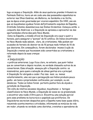 logo os seguiu a Inquisição. Além de seus quatorze grandes tribunais na
Península Ibérica, havia um em cada uma das possessões espanholas no
exterior nas Ilhas Canárias, em Mallorca, na Sardenha e na Sicília,
que na época eram governadas por vicereis espanhóis. Em 1492, ano em
que os muçulmanos ejudeus foram definitivamente expulsos da Espanha,
Cristóvão Colombo desembarcava nas Índias Ocidentais. Começou então a
conquista das Américas; e a Inquisição se apressou a aproveitar-se das
oportunidades oferecidas pelo Novo Mundo.
Como na Espanha, a missão oficial da Inquisição era caçar e punir a
heresia, para assegurar a "pureza" da fé católica. Os índios encontrados
no Novo Mundo nada sabiam, claro, do cristianismo. Não podiam ser
acusados de heresia de desviar-se da fé porque nada tinham da fé de
que desviarse. Em consequência, foram declarados imunes à ação da
Inquisição a menos que houvessem sido convertidos ao cristianismo e
retornado depois às suas crenças
101
A INQUISIÇÃO
e práticas anteriores. Logo ficou claro, no entanto, que punir índios
que se convertiam e depois recaíam, na verdade dissuadia outros de se
converterem. Essa situação ameaçou pôr a Inquisição contra os
missionários, para quem a salvação de almas gentias era o principal.
A Inquisição foi obrigada a ceder. Fez isso mais ou menos
voluntariamente, uma vez que a perseguição aos índios produzia pouco
ganho em bens e propriedades confiscados, por exemplo, ou em
denúncias. Todos os índios foram portanto postos fora da alçada e
jurisdição da Inquisição.
Em vista da relativa escassez dejudeus, muçulmanos e hereges
classificáveis no Novo Mundo, a Inquisição às vezes se via pressionada
a encontrar uma razão d'être para si. Encontrou uma solução parcial
para esse problema na burocracia e papelada que proliferava. Os
Inquisidores escreviam despachos para a Espanha numa base quase diária,
resumindo acontecimentos e atividades, informando as minúcias da vida
em redor, atuando na verdade como diaristas, cronistas e operadores de

 