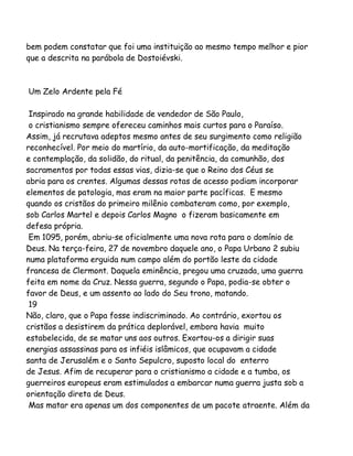 bem podem constatar que foi uma instituição ao mesmo tempo melhor e pior
que a descrita na parábola de Dostoiévski.

Um Zelo Ardente pela Fé
Inspirado na grande habilidade de vendedor de São Paulo,
o cristianismo sempre ofereceu caminhos mais curtos para o Paraíso.
Assim, já recrutava adeptos mesmo antes de seu surgimento como religião
reconhecível. Por meio do martírio, da auto-mortificação, da meditação
e contemplação, da solidão, do ritual, da penitência, da comunhão, dos
sacramentos por todas essas vias, dizia-se que o Reino dos Céus se
abria para os crentes. Algumas dessas rotas de acesso podiam incorporar
elementos de patologia, mas eram na maior parte pacíficas. E mesmo
quando os cristãos do primeiro milênio combateram como, por exemplo,
sob Carlos Martel e depois Carlos Magno o fizeram basicamente em
defesa própria.
Em 1095, porém, abriu-se oficialmente uma nova rota para o domínio de
Deus. Na terça-feira, 27 de novembro daquele ano, o Papa Urbano 2 subiu
numa plataforma erguida num campo além do portão leste da cidade
francesa de Clermont. Daquela eminência, pregou uma cruzada, uma guerra
feita em nome da Cruz. Nessa guerra, segundo o Papa, podia-se obter o
favor de Deus, e um assento ao lado do Seu trono, matando.
19
Não, claro, que o Papa fosse indiscriminado. Ao contrário, exortou os
cristãos a desistirem da prática deplorável, embora havia muito
estabelecida, de se matar uns aos outros. Exortou-os a dirigir suas
energias assassinas para os infiéis islâmicos, que ocupavam a cidade
santa de Jerusalém e o Santo Sepulcro, suposto local do enterro
de Jesus. Afim de recuperar para o cristianismo a cidade e a tumba, os
guerreiros europeus eram estimulados a embarcar numa guerra justa sob a
orientação direta de Deus.
Mas matar era apenas um dos componentes de um pacote atraente. Além da

 