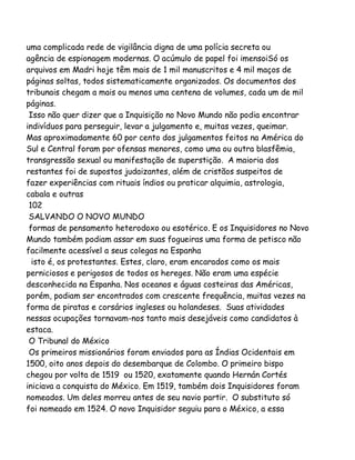 uma complicada rede de vigilância digna de uma polícia secreta ou
agência de espionagem modernas. O acúmulo de papel foi imensoiSó os
arquivos em Madri hoje têm mais de 1 mil manuscritos e 4 mil maços de
páginas soltas, todos sistematicamente organizados. Os documentos dos
tribunais chegam a mais ou menos uma centena de volumes, cada um de mil
páginas.
Isso não quer dizer que a Inquisição no Novo Mundo não podia encontrar
indivíduos para perseguir, levar a julgamento e, muitas vezes, queimar.
Mas aproximadamente 60 por cento dos julgamentos feitos na América do
Sul e Central foram por ofensas menores, como uma ou outra blasfêmia,
transgressão sexual ou manifestação de superstição. A maioria dos
restantes foi de supostos judaizantes, além de cristãos suspeitos de
fazer experiências com rituais índios ou praticar alquimia, astrologia,
cabala e outras
102
SALVANDO O NOVO MUNDO
formas de pensamento heterodoxo ou esotérico. E os Inquisidores no Novo
Mundo também podiam assar em suas fogueiras uma forma de petisco não
facilmente acessível a seus colegas na Espanha
isto é, os protestantes. Estes, claro, eram encarados como os mais
perniciosos e perigosos de todos os hereges. Não eram uma espécie
desconhecida na Espanha. Nos oceanos e águas costeiras das Américas,
porém, podiam ser encontrados com crescente frequência, muitas vezes na
forma de piratas e corsários ingleses ou holandeses. Suas atividades
nessas ocupações tornavam-nos tanto mais desejáveis como candidatos à
estaca.
O Tribunal do México
Os primeiros missionários foram enviados para as Índias Ocidentais em
1500, oito anos depois do desembarque de Colombo. O primeiro bispo
chegou por volta de 1519 ou 1520, exatamente quando Hernán Cortés
iniciava a conquista do México. Em 1519, também dois Inquisidores foram
nomeados. Um deles morreu antes de seu navio partir. O substituto só
foi nomeado em 1524. O novo Inquisidor seguiu para o México, a essa

 