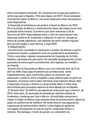 altura inteiramente dominado. Ali, encontrou um herege para queimar e
voltou logo para a Espanha. Três anos depois, em 1527, foram nomeados
os primeiros bispos do México, com autorização para atuar eles próprios
como Inquisidores.
A Inquisição só estabeleceu seu próprio tribunal no México em 1570.
Fê-lo na Cidade do México e imediatamente tomou dos bispos locais toda
jurisdição sobre heresia. O primeiro auto defé realizouse a 28 de
fevereiro de 1574. Duas semanas antes, o fato foi anunciado por uma
elaborada fanfarra de trombetas e tambores. O caso foi elevado ao
status de grande espetáculo, com assentos em estilo estádio erguidos
para as autoridades e suas famílias, e dignitá103
A INQUISIÇÃO
rios provinciais convidados à cidade para a ocasião. Os setenta e quatro
prisioneiros levados a julgamento eram em grande parte protestantes.
Trinta e seis deles, ingleses remanescentes da tripulação de SirJohn
Hawkins, capturada seis anos antes. Na conclusão dosjulgamentos, foram
queimados na estaca quatro protestantes, dois ingleses, um irlandês e
um francês.
O ponto alto da Inquisição no México veio com o Grande Auto de 11 de
abril de 1649. Visou especificamente aos cristãos novos termo
hispanoamericano para convertidos judeus, ou conversos que
dominavam o comércio entre a Espanha e suas colônias quase ao ponto do
monopólio. As provas contra esses indivíduos eram bastante tênues. Mas
a Inquisição cobiçava o dinheiro e a propriedade deles; e tinha ainda
mais latitude para processos espúrios no Novo Mundo que na Espanha.
O "Grande Auto" de 1649 foi um espetáculo ainda maior que o anterior, de
1574. Como este, foi anunciado de antemão por desfiles solenes de
trombetas e tambores por todo o México. As multidões começaram a
chegar à Cidade do México duas semanas antes do acontecimento, alguns de
quase mil quilômetros de distância. Na tarde anterior aos julgamentos,
organizouse um extraordinário desfile. Linhas duplas de opulentas
carruagens atravessaram as ruas da capital, conduzindo nobres e
notáveis. Em destaque, à testa da parada, ia o estandarte da

 