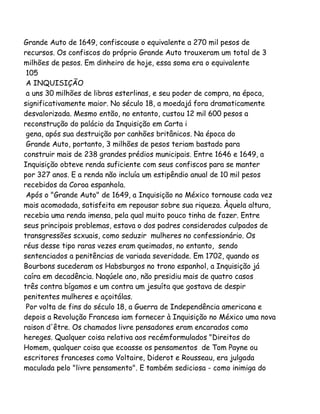 Grande Auto de 1649, confiscouse o equivalente a 270 mil pesos de
recursos. Os confiscos do próprio Grande Auto trouxeram um total de 3
milhões de pesos. Em dinheiro de hoje, essa soma era o equivalente
105
A INQUISIÇÃO
a uns 30 milhões de libras esterlinas, e seu poder de compra, na época,
significativamente maior. No século 18, a moedajá fora dramaticamente
desvalorizada. Mesmo então, no entanto, custou 12 mil 600 pesos a
reconstrução do palácio da Inquisição em Carta i
gena, após sua destruição por canhões britânicos. Na época do
Grande Auto, portanto, 3 milhões de pesos teriam bastado para
construir mais de 238 grandes prédios municipais. Entre 1646 e 1649, a
Inquisição obteve renda suficiente com seus confiscos para se manter
por 327 anos. E a renda não incluía um estipêndio anual de 10 mil pesos
recebidos da Coroa espanhola.
Após o "Grande Auto" de 1649, a Inquisição no México tornouse cada vez
mais acomodada, satisfeita em repousar sobre sua riqueza. Àquela altura,
recebia uma renda imensa, pela qual muito pouco tinha de fazer. Entre
seus principais problemas, estava o dos padres considerados culpados de
transgressões scxuais, como seduzir mulheres no confessionário. Os
réus desse tipo raras vezes eram queimados, no entanto, sendo
sentenciados a penitências de variada severidade. Em 1702, quando os
Bourbons sucederam os Habsburgos no trono espanhol, a Inquisição já
caíra em decadência. Naqúele ano, não presidiu mais de quatro casos
três contra bígamos e um contra um jesuíta que gostava de despir
penitentes mulheres e açoitálas.
Por volta de fins do século 18, a Guerra de Independência americana e
depois a Revolução Francesa iam fornecer à Inquisição no México uma nova
raison d'être. Os chamados livre pensadores eram encarados como
hereges. Qualquer coisa relativa aos recémformulados "Direitos do
Homem, qualquer coisa que ecoasse os pensamentos de Tom Payne ou
escritores franceses como Voltaire, Diderot e Rousseau, era julgada
maculada pelo "livre pensamento". E também sediciosa - como inimiga do

 