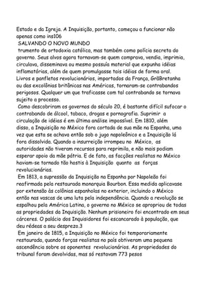 Estado e da Igreja. A Inquisição, portanto, começou a funcionar não
apenas como ins106
SALVANDO O NOVO MUNDO
trumento de ortodoxia católica, mas também como polícia secreta do
governo. Seus alvos agora tornavam-se quem comprava, vendia, imprimia,
circulava, disseminava ou mesmo possuía material que expunha idéias
inflamatórias, além de quem promulgasse tais idéias de forma oral.
Livros e panfletos revolucionários, importados da França, GrãBretanha
ou das excolônias britânicas nas Américas, tornaram-se contrabandos
perigosos. Qualquer um que traficasse com tal contrabando se tornava
sujeito a processo.
Como descobriram os governos do século 20, é bastante difícil sufocar o
contrabando de álcool, tabaco, drogas e pornografia. Suprimir a
circulação de idéias é em última análise impossível. Em 1810, além
disso, a Inquisição no México fora cortada de sua mãe na Espanha, uma
vez que esta se achava então sob o jugo napoleônico e a Inquisição lá
fora dissolvida. Quando a insurreição irrompeu no México, as
autoridades não tiveram recursos para reprimila, e não mais podiam
esperar apoio da mãe pátria. E de fato, as facções realistas no México
haviam-se tornado tão hostis à Inquisição quanto as forças
revolucionárias.
Em 1813, a supressão da Inquisição na Espanha por Napoleão foi
reafirmada pela restaurada monarquia Bourbon. Essa medida aplicavase
por extensão às colônias espanholas no exterior, incluindo o México
então nas vascas de uma luta pela independência. Quando a revolução se
espalhou pela América Latina, o governo no México se apropriou de todas
as propriedades da Inquisição. Nenhum prisioneiro foi encontrado em seus
cárceres. O palácio dos Inquisidores foi escancarado à população, que
deu rédeas a seu desprezo.3
Em janeiro de 1815, a Inquisição no México foi temporariamente
restaurada, quando forças realistas no país obtiveram uma pequena
ascendência sobre os oponentes revolucionários. As propriedades do
tribunal foram devolvidas, mas só restavam 773 pesos

 