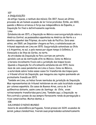 107
A INQUISIÇÃO
da antiga riqueza, e nenhum dos móveis. Em 1817, houve um último
processo de um homem acusado de ler livros proibidos. Então, em 1820,
quando o México arrancou à força sua independência da Espanha, a
Inquisição foi final e definitivamente suprimida.
Lima
Estabelecida em 1571, a Inquisição no México exercerajurisdição sobre a
América Central, as possessões espanholas na América do Norte e o
domínio espanhol das Filipinas, do outro lado do Pacífico. Dois anos
antes, em 1569, um Inquisidor chegara ao Peru, e estabeleceuse um
tribunal separado em Lima em 1570. Suajurisdição estendiase ao Chile
e à Argentina, no sul, e pelo menos por algum tempo à Colômbia, à
Venezuela e às ilhas do Caribe, no norte.
As atividades da Inquisição no Peru corriam em estreito
paralelo com as da instituição afim no México. Como no México
a heresia inicialmente ficara sob a jurisdição dos bispos locais.
Quando a Inquisição foi oficialmente estabelecida em 1570, havia
mais de cem casos pendentes em Lima e Cuzco. Como no México,
a autoridade sobre todos esses casos foi transferida dos bispos para
o tribunal oficial da Inquisição, que inaugurou seu regime queimando um
protestante francês em 1573.
Também em Lima, os índios foram isentados da jurisdição da Inquisição.
Mas representantes do tribunal instalaram-se em cada localidade ocupada
por colonos espanhóis. Os casos de Buenos Aires, cerca de 3 mil
quilômetros distante, assim como de Santiago do Chile, eram
rotineiramente transferidos para Lima. Também aqui, a Inquisição no
Peru extraía o grosso de sua sempre florescente renda da perseguição a
ricos comerciantes. Muitos destes, a
108
SALVANDO O NOVO MUNDO
maioria de ascendência portuguesa, foram presos em 1634; acusados de
serem judeus clandestinos, tiveram suas propriedades automaticamente

 