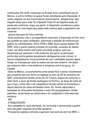 confiscadas. Em 1639, realizouse um Grande Auto, semelhante aos do
México, e outros milhões de pesos foram embolsados pela Inquisição. A
renda, segundo um dos historiadores, praticamente desapareceu, sem
ninguém saber para onde foi.4 Quando Filipe IV da Espanha soube da
escala dos confiscos, exigiu sua parte. A Inquisição reconheceu a soma
que adquirira, mas alegou que quase nada restava após o pagamento aos
credores
poucos dos quais de fato existiam.
Como aconteceu com a correspondente mexicana, a Inquisição no Peru teve
seu quinhão de casos incômodos, sobretudo a sedução de mulheres por
padres no confessionário. Entre 1578 e 1585, houve quinze desses. Em
1595, vinte e quatro padres achavam-se na prisão, acusados do mesmo
crime. Um deles exibira suficiente atividade priápica para ser
denunciado por quarenta e três mulheres. Em geral, as sentenças
proferidas contra padres sexualmente delinquentes eram risíveis. A
maioria simplesmente ficava proibida de ouvir confissões durante algum
tempo, ou trancada por mais ou menos um ano num claustro. Um deles
que seduzira vinte e oito mulheres e estuprara outra na igreja foi
expulso.
Como no México, os protestantes eram presa fácil e menos vexaminosos
que os padres lascivos. Entre os ingleses no auto de 30 de novembro de
1587, achavaseJohn Drake, primo de Sir Francis. Depois de contornar o
Cabo Horn, o navio de Drake naufragara no Pacífico, ao largo da costa do
que é hoje o Chile. Ele e um companheiro haviam subido as montanhas e
depois descido de canoa até Buenos Aires. Ali, foram capturados e
mandados de volta pelas montanhas a Lima. Em seujulgamento, Drake
capitulou, converteuse ao catolicismo e foi condenado a três anos num
mosteiro.
109
A INQUISIÇÃO
Seu companheiro, mais obstinado, foi torturado e sentenciado a quatro
anos nas galés, seguidos de prisão perpétua.
Prisioneiros ingleses voltaram a aparecer num auto de abril de 1592, e

 
