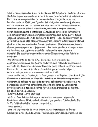 três foram condenados à morte. Então, em 1593, Richard Hawkins, filho de
SirJohn, organizou uma louca expedição contra instalações espanholas no
Pacífico e entrou pelo interior. No verão do ano seguinte, após uma
batalha perto de Quito, no Equador, foi obrigado a renderse,junto com
outros setenta e quatro. Sessenta e dois destes foram imediatamente
mandados para as galés. Os restantes, incluindo o próprio Hawkins,
foram levados a Lima e entregues à Inquisição. Oito deles, juntamente
com sete outros prisioneiros ingleses capturados em outra parte, foram
julgados num auto de 17 de dezembro de 1595. Todos se converteram ao
catolicismo e com isso escaparam da estaca, embora outras quatro vítimas
de diferentes nacionalidades fossem queimadas. Hawkins estava doente
demais para comparecer a julgamento. Seu nome, porém, e o respeito que
ele inspirava nos captores espanhóis, valeramlhe uma dispensa
especial. Ele acabou conseguindo retornar àInglaterra, onde foi feito
cavaleiro.
Na última parte do século X7, a Inquisição no Peru, como sua
contraparte mexicana, foi ficando cada vez mais relaxada, decadente e
corrupta. Os Inquisidores comportavam-se como nobres e entregavamse
livremente a prazeres seculares. Um deles, por exemplo, adquiriu
notoriedade por manter como amantes duas irmãs.
Como no México, a Inquisição no Peru ganhou novo ímpeto com a Revolução
Francesa e a ascensão de Napoleão. Também os Inquisidores peruanos
tornaram-se zelosos na busca de material politicamente sedicioso, e na
perseguição aos livres pensadores, maçons, supostos ou verdadeiros
revolucionários, e todos os outros vistos como adversários do regime.
Em 1813, porém, a Inqui110
SALVANDO O NOVO MUNDO
sição no Peru foi suprimida pela restaurada monarquia espanhola.
Restabelecida em 1814, nada do dinheiro que perdera foi devolvido. Em
1820, foi final e definitivamente suprimida.
Nova Granada
Embora as primeiras colônias espanholas se instalassem na Índias
Ocidentais e nas ilhas do Caribe, ficavam sob autoridade peruana. Só em

 