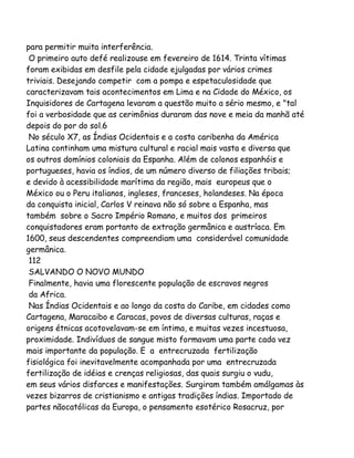 para permitir muita interferência.
O primeiro auto defé realizouse em fevereiro de 1614. Trinta vítimas
foram exibidas em desfile pela cidade ejulgadas por vários crimes
triviais. Desejando competir com a pompa e espetaculosidade que
caracterizavam tais acontecimentos em Lima e na Cidade do México, os
Inquisidores de Cartagena levaram a questão muito a sério mesmo, e "tal
foi a verbosidade que as cerimônias duraram das nove e meia da manhã até
depois do por do sol.6
No século X7, as Índias Ocidentais e a costa caribenha da América
Latina continham uma mistura cultural e racial mais vasta e diversa que
os outros domínios coloniais da Espanha. Além de colonos espanhóis e
portugueses, havia os índios, de um número diverso de filiações tribais;
e devido à acessibilidade marítima da região, mais europeus que o
México ou o Peru italianos, ingleses, franceses, holandeses. Na época
da conquista inicial, Carlos V reinava não só sobre a Espanha, mas
também sobre o Sacro Império Romano, e muitos dos primeiros
conquistadores eram portanto de extração germânica e austríaca. Em
1600, seus descendentes compreendiam uma considerável comunidade
germânica.
112
SALVANDO O NOVO MUNDO
Finalmente, havia uma florescente população de escravos negros
da Africa.
Nas Índias Ocidentais e ao longo da costa do Caribe, em cidades como
Cartagena, Maracaibo e Caracas, povos de diversas culturas, raças e
origens étnicas acotovelavam-se em íntima, e muitas vezes incestuosa,
proximidade. Indivíduos de sangue misto formavam uma parte cada vez
mais importante da população. E a entrecruzada fertilização
fisiológica foi inevitavelmente acompanhada por uma entrecruzada
fertilização de idéias e crenças religiosas, das quais surgiu o vudu,
em seus vários disfarces e manifestações. Surgiram também amálgamas às
vezes bizarros de cristianismo e antigas tradições índias. Importado de
partes nãocatólicas da Europa, o pensamento esotérico Rosacruz, por

 