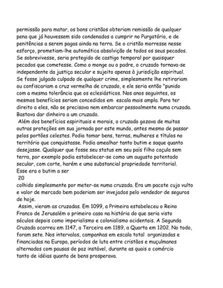 permissão para matar, os bons cristãos obteriam remissão de qualquer
pena que já houvessem sido condenados a cumprir no Purgatório, e de
penitências a serem pagas ainda na terra. Se o cristão morresse nesse
esforço, prometiam-lhe automática absolvição de todos os seus pecados.
Se sobrevivesse, seria protegido de castigo temporal por quaisquer
pecados que cometesse. Como o monge ou o padre, o cruzado tornava-se
independente da justiça secular e sujeito apenas à jurisdição espiritual.
Se fosse julgado culpado de qualquer crime, simplesmente lhe retirariam
ou confiscariam a cruz vermelha de cruzado, e ele seria então "punido
com a mesma tolerância que os eclesiásticos. Nos anos seguintes, os
mesmos benefícios seriam concedidos em escala mais ampla. Para ter
direito a eles, não se precisava nem embarcar pessoalmente numa cruzada.
Bastava dar dinheiro a um cruzado.
Além dos benefícios espirituais e morais, o cruzado gozava de muitas
outras proteções em sua jornada por este mundo, antes mesmo de passar
pelos portões celestes. Podia tomar bens, terras, mulheres e títulos no
território que conquistasse. Podia amealhar tanto butim e saque quanto
desejasse. Qualquer que fosse seu status em seu país filho caçula sem
terra, por exemplo podia estabelecer-se como um augusto potentado
secular, com corte, harém e uma substancial propriedade territorial.
Esse era o butim a ser
20
colhido simplesmente por meter-se numa cruzada. Era um pacote cujo vulto
e valor de mercado bem poderiam ser invejados pelo vendedor de seguros
de hoje.
Assim, vieram as cruzadas. Em 1099, a Primeira estabeleceu o Reino
Franco de Jerusalém o primeiro caso na história do que seria visto
séculos depois como imperialismo e colonialismo ocidentais. A Segunda
Cruzada ocorreu em 1147, a Terceira em 1189, a Quarta em 1202. No todo,
foram sete. Nos intervalos, campanhas em escala total organizadas e
financiadas na Europa, períodos de luta entre cristãos e muçulmanos
alternados com pausas de paz instável, durante as quais o comércio
tanto de idéias quanto de bens prosperava.

 