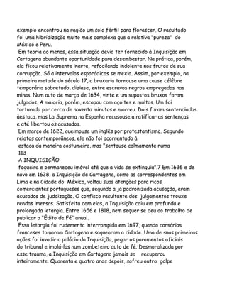 exemplo encontrou na região um solo fértil para florescer. O resultado
foi uma hibridização muito mais complexa que a relativa "pureza" do
México e Peru.
Em teoria ao menos, essa situação devia ter fornecido à Inquisição em
Cartagena abundante oportunidade para desembestar. Na prática, porém,
ela ficou relativamente inerte, refocilando indolente nos frutos de sua
corrupção. Só a intervalos esporádicos se mexia. Assim, por exemplo, na
primeira metade do século 17, a bruxaria tornouse uma cause célêbre
temporária sobretudo, diziase, entre escravos negros empregados nas
minas. Num auto de março de 1634, vinte e um supostos bruxos foram
julgados. A maioria, porém, escapou com açoites e multas. Um foi
torturado por cerca de noventa minutos e morreu. Dois foram sentenciados
àestaca, mas La Suprema na Espanha recusouse a ratificar as sentenças
e até libertou os acusados.
Em março de 1622, queimouse um inglês por protestantismo. Segundo
relatos contemporâneos, ele não foi acorrentado à
estaca da maneira costumeira, mas "sentouse calmamente numa
113
A INQUISIÇÃO
fogueira e permaneceu imóvel até que a vida se extinguiu".7 Em 1636 e de
novo em 1638, a Inquisição de Cartagena, como as correspondentes em
Lima e na Cidade do México, voltou suas atenções para ricos
comerciantes portugueses que, segundo a já padronizada acusação, eram
acusados de judaização. O confisco resultante dos julgamentos trouxe
rendas imensas. Satisfeita com elas, a Inquisição caiu em profunda e
prolongada letargia. Entre 1656 e 1818, nem sequer se deu ao trabalho de
publicar o "Édito de Fé" anual.
Essa letargia foi rudementc interrompida em 1697, quando corsários
franceses tomaram Cartagena e saquearam a cidade. Uma de suas primeiras
ações foi invadir o palácio da Inquisição, pegar os paramentos oficiais
do tribunal e imolá-los num zombeteiro auto de fé. Desmoralizada por
esse trauma, a Inquisição em Cartagena jamais se recuperou
inteiramente. Quarenta e quatro anos depois, sofreu outro golpe

 