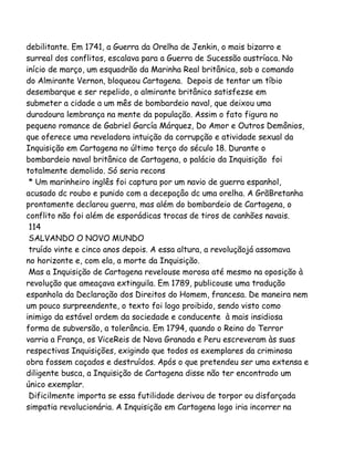 debilitante. Em 1741, a Guerra da Orelha de Jenkin, o mais bizarro e
surreal dos conflitos, escalava para a Guerra de Sucessão austríaca. No
início de março, um esquadrão da Marinha Real britânica, sob o comando
do Almirante Vernon, bloqueou Cartagena. Depois de tentar um tíbio
desembarque e ser repelido, o almirante britânico satisfezse em
submeter a cidade a um mês de bombardeio naval, que deixou uma
duradoura lembrança na mente da população. Assim o fato figura no
pequeno romance de Gabriel García Márquez, Do Amor e Outros Demônios,
que oferece uma reveladora intuição da corrupção e atividade sexual da
Inquisição em Cartagena no último terço do século 18. Durante o
bombardeio naval britânico de Cartagena, o palácio da Inquisição foi
totalmente demolido. Só seria recons
* Um marinheiro inglês foi captura por um navio de guerra espanhol,
acusado dc roubo e punido com a decepaçâo dc uma orelha. A GrãBretanha
prontamente declarou guerra, mas além do bombardeio de Cartagena, o
conflito não foi além de esporádicas trocas de tiros de canhões navais.
114
SALVANDO O NOVO MUNDO
truído vinte e cinco anos depois. A essa altura, a revoluçãojá assomava
no horizonte e, com ela, a morte da Inquisição.
Mas a Inquisição de Cartagena revelouse morosa até mesmo na oposição à
revolução que ameaçava extinguila. Em 1789, publicouse uma tradução
espanhola da Declaração dos Direitos do Homem, francesa. De maneira nem
um pouco surpreendente, o texto foi logo proibido, sendo visto como
inimigo da estável ordem da sociedade e conducente à mais insidiosa
forma de subversão, a tolerância. Em 1794, quando o Reino do Terror
varria a França, os ViceReis de Nova Granada e Peru escreveram às suas
respectivas Inquisições, exigindo que todos os exemplares da criminosa
obra fossem caçados e destruídos. Após o que pretendeu ser uma extensa e
diligente busca, a Inquisição de Cartagena disse não ter encontrado um
único exemplar.
Dificilmente importa se essa futilidade derivou de torpor ou disfarçada
simpatia revolucionária. A Inquisição em Cartagena logo iria incorrer na

 