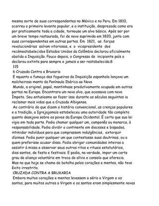mesma sorte de suas correspondentes no México e no Peru. Em 1810,
ocorreu o primeiro levante popular, e a instituição, desprezada como era
por praticamente toda a cidade, tornouse um alvo básico. Após ser por
um breve tempo restaurada, foi de novo suprimida em 1820, junto com
suas correspondentes em outras partes. Em 1821, as forças
revolucionárias saíram vitoriosas, e o vicepresidente dos
recémestabelecidos Estados Unidos da Colômbia declarou oficialmente
abolida a Inquisição. Pouco depois, o Congresso do incipiente país a
declarou extinta para sempre e jamais a ser restabelecida.8
115
6 Cruzada Contra a Bruxaria
E nquanto a fumaça das fogueiras da Inquisição espanhola lançava um
malcheiroso manto da Península Ibérica ao Novo
Mundo, a original, papal, mantinhase produtivamente ocupada em outras
partes na Europa. Encontrara um novo alvo, que acossava com novo
Ímpeto. Seu entusiasmo ao fazer isso durante os séculos seguintes ia
reclamar mais vidas que a Cruzada Albigense.
Ao contrário do que dizem a história convencional, as crenças populares
e a tradição, a Igrejajamais estabeleceu uma autoridade tão completa
quanto desejava sobre os povos da Europa Ocidental. É certo que sua lei
vigia em toda parte. Podia chamar qualquer um, camponês ou monarca, à
responsabilidade. Podia dividir o continente em dioceses e bispados,
intimidar indivíduos para que comprassem indulgências, extorquir
dízimas. Podia punir qualquer um que contestasse suas doutrinas, ou a
quem preferisse acusar disso. Podia obrigar comunidades inteiras a
assistir à missa e observar seus outros ritos e rituais estatutários,
dias santos, de festa e festivais. E podia, na verdade, impor um certo
grau de aliança voluntária em troca do alívio e consolo que oferecia.
Mas no que hoje se chama de batalha pelos corações e mentes, não teve
êxito irrestrito.
CRUZADA CONTRA A BRUXARIA
Embora muitos corações e mentes levassem a sério a Virgem e os
santos, para muitos outros a Virgem e os santos eram simplesmente novas

 