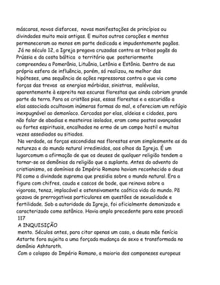 máscaras, novos disfarces, novas manifestações de princípios ou
divindades muito mais antigas. E muitos outros corações e mentes
permaneceram ao menos em parte dedicada e impudentemente pagãos.
Já no século 12, a Igreja pregava cruzadas contra as tribos pagãs da
Prússia e da costa báltica o território que posteriormente
compreendeu a Pomerânia, Lituânia, Letônia e Estônia. Dentro de sua
própria esfera de influência, porém, só realizou, na melhor das
hipóteses, uma sequência de ações repressoras contra o que via como
forças das trevas as energias mórbidas, sinistras, malévolas,
aparentemente à espreita nas escuras florestas que ainda cobriam grande
parte da terra. Para os cristãos pias, essas florestas e a escuridão a
elas associada ocultavam inúmeras formas do mal, e ofereciam um refúgio
inexpugnável ao demoníaco. Cercadas por elas, aldeias e cidades, para
não falar de abadias e mosteiros isolados, eram como postos avançados
ou fortes espirituais, encalhados no ermo de um campo hostil e muitas
vezes assediados ou sitiados.
Na verdade, as forças escondidas nas florestas eram simplesmente as da
natureza e do mundo natural irredimidos, aos olhos da Igreja. É um
lugarcomum a afirmação de que os deuses de qualquer religião tendem a
tornar-se os demônios da religião que a suplanta. Antes do advento do
cristianismo, os domínios do Império Romano haviam reconhecido o deus
Pã como a divindade suprema que presidia sobre o mundo natural. Era a
figura com chifres, cauda e cascos de bode, que reinava sobre a
vigorosa, tenaz, implacável e ostensivamente caótica vida do mundo. Pã
gozava de prerrogativas particulares em questões de sexualidade e
fertilidade. Sob a autoridade da Igreja, foi oficialmente demonizado e
caracterizado como satânico. Havia amplo precedente para esse procedi
117
A INQUISIÇÃO
mento. Séculos antes, para citar apenas um caso, a deusa mãe fenícia
Astarte fora sujeita a uma forçada mudança de sexo e transformada no
demônio Ashtaroth.
Com o colapso do Império Romano, a maioria dos camponeses europeus

 