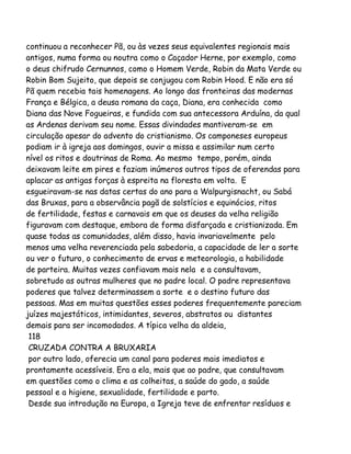 continuou a reconhecer Pã, ou às vezes seus equivalentes regionais mais
antigos, numa forma ou noutra como o Caçador Herne, por exemplo, como
o deus chifrudo Cernunnos, como o Homem Verde, Robin da Mata Verde ou
Robin Bom Sujeito, que depois se conjugou com Robin Hood. E não era só
Pã quem recebia tais homenagens. Ao longo das fronteiras das modernas
França e Bélgica, a deusa romana da caça, Diana, era conhecida como
Diana das Nove Fogueiras, e fundida com sua antecessora Arduína, da qual
as Ardenas derivam seu nome. Essas divindades mantiveram-se em
circulação apesar do advento do cristianismo. Os camponeses europeus
podiam ir à igreja aos domingos, ouvir a missa e assimilar num certo
nível os ritos e doutrinas de Roma. Ao mesmo tempo, porém, ainda
deixavam leite em pires e faziam inúmeros outros tipos de oferendas para
aplacar as antigas forças à espreita na floresta em volta. E
esgueiravam-se nas datas certas do ano para a Walpurgisnacht, ou Sabá
das Bruxas, para a observância pagã de solstícios e equinócios, ritos
de fertilidade, festas e carnavais em que os deuses da velha religião
figuravam com destaque, embora de forma disfarçada e cristianizada. Em
quase todas as comunidades, além disso, havia invariavelmente pelo
menos uma velha reverenciada pela sabedoria, a capacidade de ler a sorte
ou ver o futuro, o conhecimento de ervas e meteorologia, a habilidade
de parteira. Muitas vezes confiavam mais nela e a consultavam,
sobretudo as outras mulheres que no padre local. O padre representava
poderes que talvez determinassem a sorte e o destino futuro das
pessoas. Mas em muitas questões esses poderes frequentemente pareciam
juízes majestáticos, intimidantes, severos, abstratos ou distantes
demais para ser incomodados. A típica velha da aldeia,
118
CRUZADA CONTRA A BRUXARIA
por outro lado, oferecia um canal para poderes mais imediatos e
prontamente acessíveis. Era a ela, mais que ao padre, que consultavam
em questões como o clima e as colheitas, a saúde do gado, a saúde
pessoal e a higiene, sexualidade, fertilidade e parto.
Desde sua introdução na Europa, a Igreja teve de enfrentar resíduos e

 