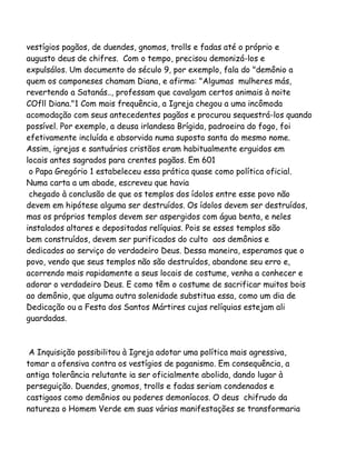 vestígios pagãos, de duendes, gnomos, trolls e fadas até o próprio e
augusto deus de chifres. Com o tempo, precisou demonizá-los e
expulsálos. Um documento do século 9, por exemplo, fala do "demônio a
quem os camponeses chamam Diana, e afirma: "Algumas mulheres más,
revertendo a Satanás.., professam que cavalgam certos animais à noite
COfll Diana."1 Com mais frequência, a Igreja chegou a uma incômoda
acomodação com seus antecedentes pagãos e procurou sequestrá-los quando
possível. Por exemplo, a deusa irlandesa Brígida, padroeira do fogo, foi
efetivamente incluída e absorvida numa suposta santa do mesmo nome.
Assim, igrejas e santuários cristãos eram habitualmente erguidos em
locais antes sagrados para crentes pagãos. Em 601
o Papa Gregório 1 estabeleceu essa prática quase como política oficial.
Numa carta a um abade, escreveu que havia
chegado à conclusão de que os templos dos ídolos entre esse povo não
devem em hipótese alguma ser destruídos. Os ídolos devem ser destruídos,
mas os próprios templos devem ser aspergidos com água benta, e neles
instalados altares e depositadas relíquias. Pois se esses templos são
bem construídos, devem ser purificados do culto aos demônios e
dedicados ao serviço do verdadeiro Deus. Dessa maneira, esperamos que o
povo, vendo que seus templos não são destruídos, abandone seu erro e,
acorrendo mais rapidamente a seus locais de costume, venha a conhecer e
adorar o verdadeiro Deus. E como têm o costume de sacrificar muitos bois
ao demônio, que alguma outra solenidade substitua essa, como um dia de
Dedicação ou a Festa dos Santos Mártires cujas relíquias estejam ali
guardadas.

A Inquisição possibilitou à Igreja adotar uma política mais agressiva,
tomar a ofensiva contra os vestígios de paganismo. Em consequência, a
antiga tolerância relutante ia ser oficialmente abolida, dando lugar à
perseguição. Duendes, gnomos, trolls e fadas seriam condenados e
castigaos como demônios ou poderes demoníacos. O deus chifrudo da
natureza o Homem Verde em suas várias manifestações se transformaria

 
