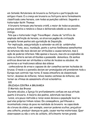em Satanás. Rotularseia de bruxaria ou feitiçaria a participação nos
antigos rituais. E a crença em bruxaria ou feitiçaria seria formalmente
classificada como heresia, com todas as punições cabíveis. Segundo o
historiador Keith Thomas:
A bruxaria tornouse uma heresia cristã, o maior de todos os pecados,
porque envolvia a renúncia a Deus e deliberada adesão ao seu maior
inimigo.
Pelo que o historiador Hugh TrevorRoper. chama de "artifício de
ampliada definição de heresia, os alicerces pagãos da civilização
européia foram postos sob ajurisdição da Inquisição.
Por implicação, essajurisdição ia estender-se até às catástrofes
naturais. Fome, seca, inundação, peste e outros fenômenos semelhantes
da natureza não mais deviam ser atribuídos a causas naturais, mas à
ação de poderes infernais. Não apenas a loucura, mas ate as explosões de
raiva ou histeria seriam atribuídas a possessão demoníaca. Os sonhos
eróticos deveriam ser atribuídos a visitas de íncubos ou súcubos. As
parteiras e as tradicionais sábias das aldeias
conhecedoras de ervas e capazes de dar conselhos seriam tachadas de
bruxas. O medo e a paranóia deviam ser promulgados até prenderem toda a
Europa num controle tipo torno. E nessa atmosfera de disseminado
terror, dezenas de milhares, talvez mesmo centenas de milhares, iam
tornar-se vítimas de assassinato oficial eclesiástico.
120
CRUZADA CONTRA A BRUXARIA
O Martelo das Bruxas
Durante séculos, a Igreja foi profundamente confusa em sua atitude
quanto à bruxaria. A maioria dos padres, sobretudo nas áreas
rurais, era pouco instruída e raras vezes deixava a população local na
qual eles próprios tinham raízes. Em consequência, partilhavam a
incontestada crença do povo na realidade da bruxaria na capacidade
de a bruxa da aldeia, por exemplo, exercer poderes ocultos, prejudicar
uma colheita, produzir doenças no gado, causar mortes misteriosas. Quer
observassem ou não o voto de celibato, dificilmente teriam grande

 