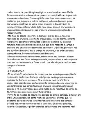conhecimento de questões ginecológicas; e muitos deles sem dúvida
ficavam nauseados pelo que devia parecer as complexidades impuras do
encanamento feminino. Em sua aptidão para lidar com essas coisas, na
confiança que inspirava a outras mulheres, a bruxa da aldeia quase
diariamente mostrava ao padre prova empírica e dmonstrável da
incompetência e inferioridade dele. Para esses padres, a bruxaria era
uma realidade inimpugnável, que promovia um senso de rivalidade e
ressentimento.
Até final do século 15 porém, o dogma oficial da Igreja negava a
realidade da bruxaria. A colheita prejudicada, o gado doente, a morte
inexplicável podiam ser atribuídos à obra do demônio ou a causas
naturais, mas não à bruxa da aldeia. No que dizia respeito à Igreja, a
bruxaria era uma ilusão disseminada pelo diabo. O pecado, portanto, não
era a própria bruxaria, mas a crença na bruxaria, e as práticas que a
acompanhavam. Por causa da crença na bruxaria,
a bruxa abandonou o cristianismo, renunciou ao seu batismo, adorou
Satanás como seu Deus, entregouse a ele, corpo e alma, e existe apenas
para ser seu instrumento e fazer o mal... que ele não pode realizar sem
um agente humano.
121
A INQUISIÇÃO
Já no século 9, as histórias de bruxas que iam voando para seus Sabás
haviam sido declaradas fantasia pela Igreja masjulgavase que quem
apoiasse tal fantasia perdera a fé, e assim se mostrara "infiel e
pagão. Essa posição iaser posteriormente consagrada como um artigo da
Lei Canônica.Os que acreditavam em bruxaria supostamente haviam
perdido a fé e escorregado para uma ilusão. Como resultava da perda de
fé, tinhase que essa ilusão constituía heresia.
Por volta de meados do século 15 a posição da Igreja começou a mudar. Em
1458, um Inquisidor, um certo Nicholas Jaquerius, afirmou que "a
existente seita de bruxas era inteiramente diferente dos hereges
citados nas partes relevantes da Lei Canônica. Em outras palavras,
insistia o Inquisidor, o poder exercido pelas bruxas era bastante real

 