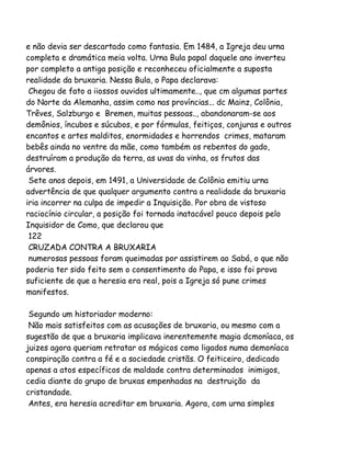 e não devia ser descartado como fantasia. Em 1484, a Igreja deu urna
completa e dramática meia volta. Urna Bula papal daquele ano inverteu
por completo a antiga posição e reconheceu oficialmente a suposta
realidade da bruxaria. Nessa Bula, o Papa declarava:
Chegou de fato a iiossos ouvidos ultimamente.., que cm algumas partes
do Norte da Alemanha, assim como nas províncias... dc Mainz, Colônia,
Trêves, Salzburgo e Bremen, muitas pessoas.., abandonaram-se aos
demônios, íncubos e súcubos, e por fórmulas, feitiços, conjuras e outros
encantos e artes malditos, enormidades e horrendos crimes, mataram
bebês ainda no ventre da mãe, como também os rebentos do gado,
destruíram a produção da terra, as uvas da vinha, os frutos das
árvores.
Sete anos depois, em 1491, a Universidade de Colônia emitiu urna
advertência de que qualquer argumento contra a realidade da bruxaria
iria incorrer na culpa de impedir a Inquisição. Por obra de vistoso
raciocínio circular, a posição foi tornada inatacável pouco depois pelo
Inquisidor de Como, que declarou que
122
CRUZADA CONTRA A BRUXARIA
numerosas pessoas foram queimadas por assistirem ao Sabá, o que não
poderia ter sido feito sem o consentimento do Papa, e isso foi prova
suficiente de que a heresia era real, pois a Igreja só pune crimes
manifestos.
Segundo um historiador moderno:
Não mais satisfeitos com as acusações de bruxaria, ou mesmo com a
sugestão de que a bruxaria implicava inerentemente magia dcmoníaca, os
juizes agora queriam retratar os mágicos como ligados numa demoníaca
conspiração contra a fé e a sociedade cristãs. O feiticeiro, dedicado
apenas a atos específicos de maldade contra determinados inimigos,
cedia diante do grupo de bruxas empenhadas na destruição da
cristandade.
Antes, era heresia acreditar em bruxaria. Agora, com urna simples

 