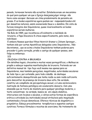 penada, tornavase heresia não acreditar. Estabelecerase um mecanismo
do qual para qualquer um que a Igreja desejassejulgar inimigo não
havia como escapar. Gerouse um clima predominante de paranóia em
grosso. E os bodes expiatórios agora podiam ser responsabilizados até
por desastres naturais, assim exonerando Deus e o demônio. Em vista da
furiosa misoginia dos Inquisidores, quase invariavelmente os bodes
expiatórios seriam mulheres.
Na Bula de 1484, que reconheceu oficialmente a realidade da
bruxaria, o Papa Inocencio 8 citava especificamente, pelo nome, dois
indivíduos:
E embora Nossos queridos filhos Heinrich Kramer e Johann Sprenger...
tenham sido por cartas Apostólicas delegados como Inquisidores... Nós
decretamos... que os acima citados Inquisidores tenham poderes para
proceder à justa correção, prisão e castigo de qualquer pessoa, sem
folga ou embaraço.
123
CRUZADA CONTRA A BRUXARIA
Em detalhes legais, chocantes e muitas vezes pornográficos, o Malleus se
propõe a esboçar supostas manifestações de bruxaria. Pretende ser um
definitivo manual do tipo faça você mesmo nao apenas para os
Inquisidores, mas também parajuízes, magistrados, autoridades seculares
de todo tipo e, por extensão, para todo cidadão de destaque
suficientemente desequilibrado que tenha razão ou sem razão suficiente
para desconfiar da presença de bruxaria àsua volta. Na verdade,
constitui um compêndio de psicopatologia sexual, e é uma esclarecedora
ilustração de fantasia patológica em exuberante desvario. Com uma
obsessão que se trairia de imediato para qualquer psicólogo moderno, o
texto concentrase na verdade, baseia-se em cópula diabólica,
intercursos com íncubos e súcubos, e várias outras formas de experiência
erótica e atividade (ou inatividade) sexual atribuíveis pela imaginação
contaminada a forças demoníacas. Oferece técnicas de diagnóstico e
prognóstico. Esboça procedimentos terapêuticos e supostos castigos
curativos. Fornece fórmulas e receitas de exorcismo. No tratamento do

 