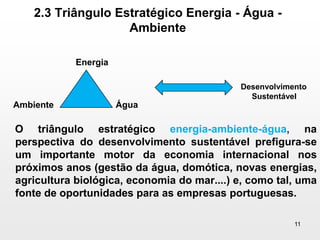 2.3 Triângulo Estratégico Energia - Água - Ambiente     O triângulo estratégico energia-ambiente-água, na perspectiva do desenvolvimento sustentável prefigura-se um importante motor da economia internacional nos próximos anos (gestão da água, domótica, novas energias, agricultura biológica, economia do mar....) e, como tal, uma fonte de oportunidades para as empresas portuguesas.11EnergiaDesenvolvimentoSustentávelAmbienteÁgua
