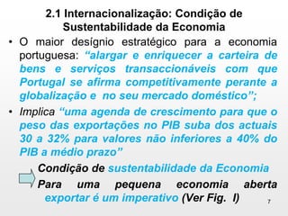 2.1 Internacionalização: Condição de Sustentabilidade da EconomiaO maior desígnio estratégico para a economia portuguesa: “alargar e enriquecer a carteira de bens e serviços transaccionáveis com que Portugal se afirma competitivamente perante a globalização e  no seu mercado doméstico”;Implica“uma agenda de crescimento para que o peso das exportações no PIB suba dos actuais 30 a 32% para valores não inferiores a 40% do PIB a médio prazo” Condição de sustentabilidade da EconomiaPara uma pequena economia aberta exportar é um imperativo (Ver Fig.  I)7
