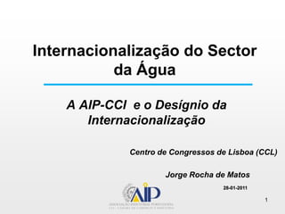 Internacionalização do Sector da Água A AIP-CCI  e o Desígnio da InternacionalizaçãoCentro de Congressos de Lisboa (CCL) Jorge Rocha de Matos 28-01-2011 1 